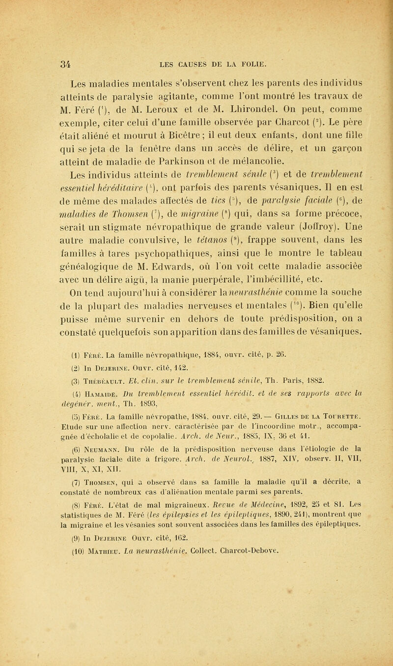 Les maladies mentales s'observent chez les parents des individus atteints de paralysie agitante, comme l'ont montré les travaux de M. Féré ('), de M. Leroux et de M. Lliirondel. On peut, comme exemple, citer celui d'une famille observée par Charcot (^). Le père était aliéné et mourut à Bicêtre ; il eut deux enfants, dont une fille qui se jeta de la fenêtre dans ud accès de délire, et un garçon atteint de maladie de Parkiuson ot de mélancolie. Les individus atteints de tremblement sénile (') et de tremblement essentiel héréditaire ('■), ont parfois des parents vésaniques. Il en est de même des malades affectés de tics {'), de paralysie faciale (•=), de maladies de Thomsen ('), de migraine (^) qui, dans sa forme précoce, serait un stigmate névropathique de grande valeur (Jofîroy). Une autre maladie convulsive, le tétanos ('), frappe souvent, dans les familles à tares psychopathiques, ainsi que le montre le tableau généalogique de M. Edwards, où Ion voit cette maladie associée avec un délire aigu, la manie puerpérale, l'imbécillité, etc. On tend aujourd'hui à considérer la.neurastliénie comme la souche de la plupart des maladies nerveuses et mentales ('). Bien qu'elle puisse même survenir en dehors de toute prédisposition, on a constaté quelquefois son apparition dans des familles de vésaniques. (1) Féré. La famille névropathici.ue, 1884, ouvr. cité, p. 26. (2) In Dejerine. Ouvr. cité, 142. (3) Thébéault. Et. clin. SU7' le tremblement sénile, Th. Paris, 1882. (4) Hamaide. Du tremblement essentiel hérédit. et de ses rapports avec la dégénér. ment., Th. 1893, (5) Féré. La famille névropathe, 1884, ouvr. cité, 29. — Gilles de la Toirette. Etude sur une atïection nerv. caractérisée par de ITncoordine motr., accompa- gnée d'écholahe et de copolalie. Arch. de Neur., 1885, IX. 36 et 41. (6) Neumann. Du rôle de la prédisposition nerveuse dans léliologie de la paralysie faciale dite à frigore. Arch. de Neurol.^ 1887, XIV, observ. II, Vil, VIII, X, XI, XII. (7) Thomsen, qui a observé dans sa famille la maladie qu'il a décrite, a constaté de nombreux cas d'aliénation mentale parmi ses pai-ents. (8) Féré. L'état de mal migraineux. Revue de Médecine, 1892, 23 et 81. Les statistiques de M. Féré {les épilepsies et les épileptiques, 1890, 241), montrent que la migraine et les vésanies sont souvent associées dans les familles des épileptiques. (9) In Dejerine Ouvr. cité, 162. (10) MATHtEU. La neurasthénie. Collect. Charcot-Debove.