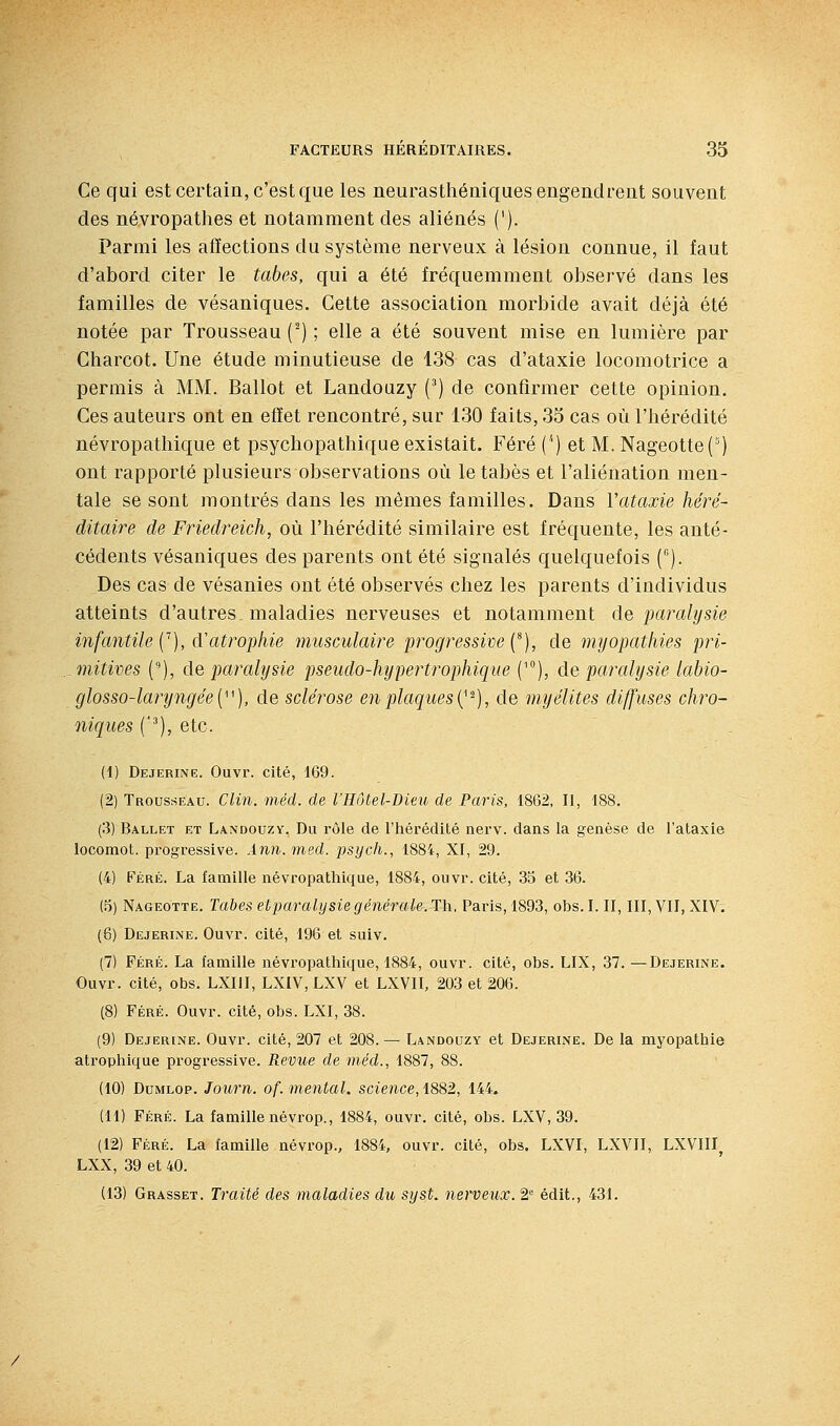 Ce qui est certain, c'est que les neurastliéuiques engendrent souvent des né.vropathes et notamment des aliénés ('). Parmi les affections du système nerveux à lésion connue, il faut d'abord citer le tabès, qui a été fréquemment observé dans les familles de vésaniques. Cette association morbide avait déjà été notée par Trousseau (^) ; elle a été souvent mise en lumière par Charcot. Une étude minutieuse de 138 cas d'ataxie locomotrice a permis à MM. Ballot et Landouzy (') de confirmer cette opinion. Ces auteurs ont en effet rencontré, sur 130 faits, 35 cas où l'hérédité névropatliique et psycbopathique existait. Féré ('') et M. NageotteC') ont rapporté plusieurs observations où le tabès et l'aliénation men- tale se sont montrés dans les mêmes familles. Dans Vataxie héré- ditaire de Friedreich, où l'hérédité similaire est fréquente, les anté- cédents vésaniques des parents ont été signalés quelquefois C'). Des cas de vésanies ont été observés chez les parents d'individus atteints d'autres maladies nerveuses et notamment de paralysie infantile C), d'atrophie musculaire progressive (^), de myopathies pri- mitives C), do, paralysie pseudo-hypertrophique ('), de paralysie labio- glosso-laryngée{''^), de sclérose en plaques i^'^), de myélites diffuses chro- niques C), etc. (1) Dejerine. Ouvr. cité, 169. (2) Trousseau. Clin. méd. de l'Hôtel-Dieu de Paris, 1862, II, 188. (3) Ballet et Landouzy. Du rôle de l'hérédité nerv. dans la genèse de l'ataxie locomot. progressive. Ànn.med. psych., 1884, XI, 29. (4) Féré. La famille névropathique, 1884, ouvr. cité, 35 et 36. (5) Nageotte. Tabès eiparalysie générale. Th. Paris, 1893, obs. I. II, III, VII, XIV. (6) Dejerlne. Ouvr. cité, 196 et suiv. (7) Féré. La famille névropathique, 1884, ouvr. cité, obs. LIX, 37. —Dejerine. Ouvr. cité, obs. LXIII, LXiV, LXV et LXVII, 203 et 206. (8) Féré. Ouvr. cité, obs. LXI, 38. (9) Dejerine. Ouvr. cité, 207 et 208.— Landouzy et Dejerine. De la myopathie atrophique progressive. Revue de méd., 1887, 88. (10) DuMLOP. Journ. of. mental, science, 1882, 144. (11) Féré. La famille névrop., 1884, ouvr. cité, obs. LXV, 39. (12) Féré. La famille névrop., 1884, ouvr. cité, obs. LXVI, LXYII, LXVIII, LXX, 39 et 40. (13) Grasset. Traité des maladies du syst. nerveux. 2= édit., 431.