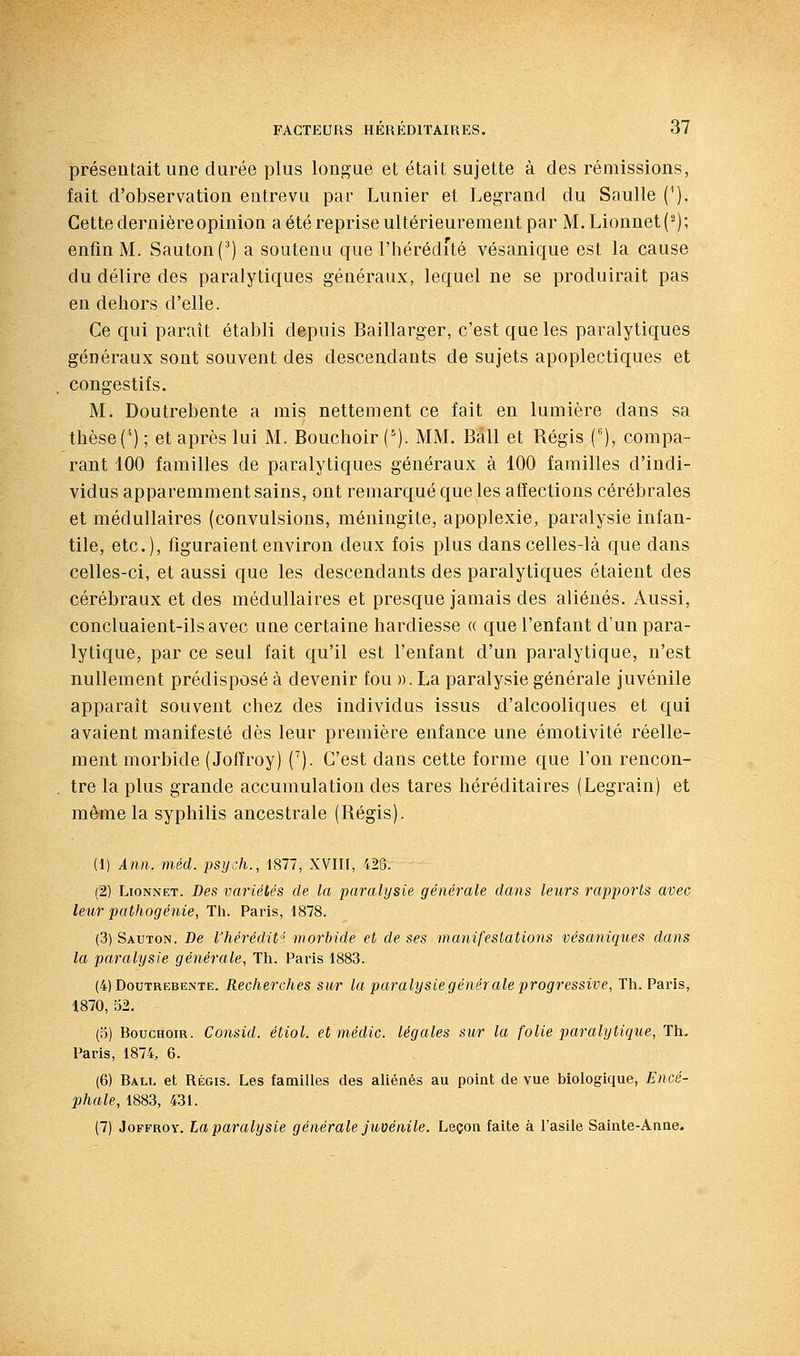 présentait une durée plus longue et était sujette à des rémissions, fait d'observation entrevu par Lunier et Legrand du Saulle ('). Cette dernièreopinion a été reprise ultérieurement par M.Lionnet(^); enfin M. Santon (^) a soutenu que l'hérédité vésanique est la cause du délire des paralytiques généraux, lequel ne se produirait pas en dehors d'elle. Ce qui paraît établi depuis Baillarger, c'est que les paralytiques généraux sont souvent des descendants de sujets apoplectiques et congestifs. M. Doutrebente a mis nettement ce fait en lumière dans sa thèse (^) ; et après lui M. Bouchoir ('). MM. Bail et Bégis (), compa- rant 100 familles de paralytiques généraux à 100 familles d'indi- vidus apparemment sains, ont remarqué que les affections cérébrales et médullaires (convulsions, méningite, apoplexie, paralysie infan- tile, etc.), figuraient environ deux fois plus dans celles-là que dans celles-ci, et aussi que les descendants des paralytiques étaient des cérébraux et des médullaires et presque jamais des aliénés. Aussi, concluaient-ils avec une certaine hardiesse « que l'enfant d'un para- lytique, par ce seul fait qu'il est l'enfant d'un paralytique, n'est nullement prédisposé à devenir fou )). La paralysie générale juvénile apparaît souvent chez des individus issus d'alcooliques et qui avaient manifesté dès leur première enfance une émotivité réelle- ment morbide (Joffroy) C). C'est dans cette forme que l'on rencon- tre la plus grande accumulation des tares héréditaires (Legrain) et même la syphilis ancestrale (Bégis). (1) Ann. méd. psijch., 1877, XVIII, 428. (2) LtoNNET. Des variétés de la paralysie générale dans leurs rapports avec lettr pathogénie, Th. Paris, 1878. (3) Sauton. De l'hérédit' morbide et de ses manifestations vésaniques dans la paralysie générale, Th. Paris 1883. (4) Doutrebente. Recherches sur la paralysie générale progressive, Th. Paris, 1870, 52. (3) Bouchoir. Consid. étiol. et médic. légales sur la folie paralytique, Th. Paris, 1874, 6. (6) Bali. et RÉGIS. Les familles des aliénés au point de vue biologique, Encé- phale, 1883, 431. (7) JoKFROY. La paralysie générale juvénile. Leçon faite à l'asile Sainte-Anne.