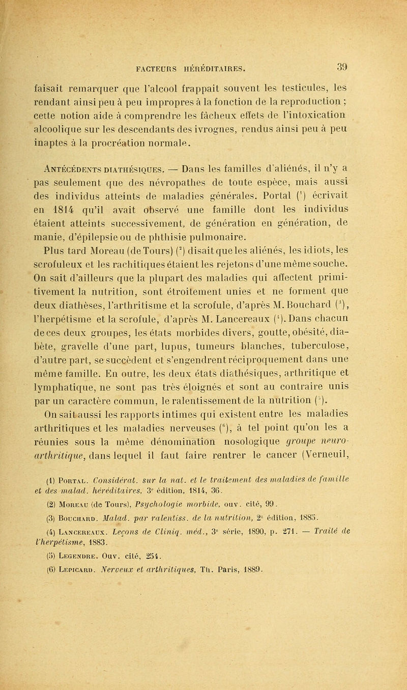faisait remarquer que l'alcool frappait souvent les testicules, les rendant ainsi peu à peu impropres à la fonction de la reproduction ; cette notion aide à comprendre les fâcheux effets de l'intoxication alcoolique sur les descendants des ivrognes, rendus ainsi peu à peu inaptes à la procréation normale. Antécédents diathésiques. — Dans les familles d'aliénés, il n'y a pas seulement que des névropathes de toute espèce, mais aussi des individus atteints de maladies générales. Portai (') écrivait en 1814 qu'il avait observé une famille dont les individus étaient atteints successivement, de génération en génération, de manie, d'épilepsieou de phthisie pulmonaire. Plus tard Moreau (de Tours) (') disait que les aliénés, les idiots, les scrofuleux et les rachitiques étaient les rejetons d'une même souche. On sait d'ailleurs que la plupart des maladies qui affectent primi- tivement la nutrition, sont étroitement unies et ne forment que deux diathèses, l'arthritisme et la scrofule, d'après M. Bouchard (■*), l'herpétisme et la scrofule, d'après M. Lancereaux (''j.Dans chacun de ces deux groupes, les états morbides divers, goutte, obésité, dia- bète, gravelle d'une part, lupus, tumeurs blanches, tuberculose, d'autre part, se succèdent et s'engendrent réciproquement dans une même famille. En outre, les deux états diathésiques, arthritique et lymphatique, ne sont pas très éloignés et sont au contraire unis par un caractère commun, le ralentissement de la nutrition ('). On sait aussi les rapports intimes qui existent entre les maladies arthritiques et les maladies nerveuses (), à tel point qu'on les a réunies sous la même dénomination nosologique groupe nmro- arthritique, dans lequel il faut faire rentrer le cancer ('V^erneuil, (1) PoRTAL. Considérât, sur la nat. et le traitement des maladies de famille et des malad. héréditaires, 3'^ édition, 1814, 36. (2) Moreau (de Tours), Psychologie morbide, ouv. cité, 99. (3) Bouchard. Malad. par ralentiss. de la nutrition, 2= édition, 1885. (4) Lancere.^ux. Leçons de Cliniq. méd., 3 série, 1890, p. 271. — Traité de l'herpétisme, 1883. (o) Legendre. Ouv. cité, 254. (6) Lepicard. Nerveux et arthritiques, Tli. Paris, 1889.