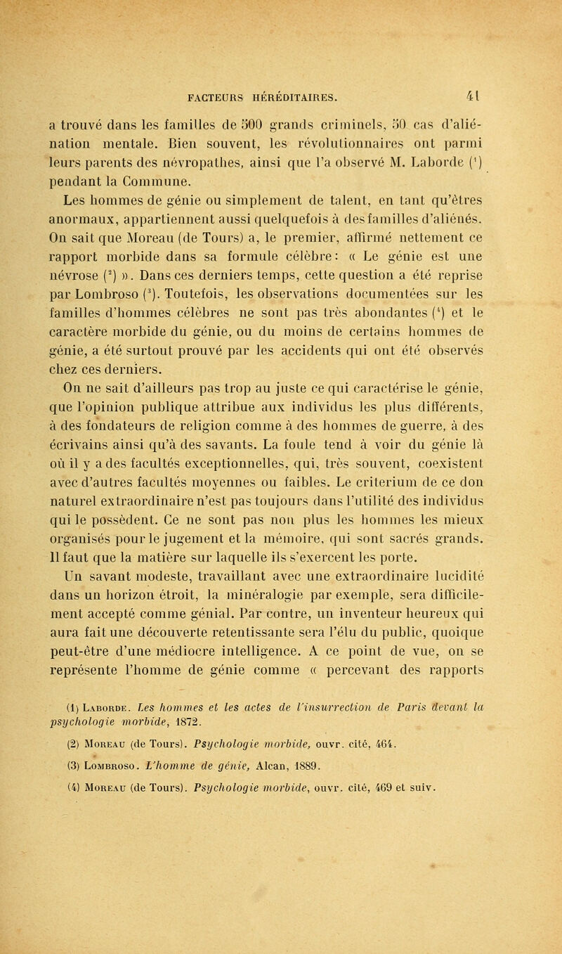 a trouvé dans les familles de 500 grands criniiaels, 50 cas d'alié- nation mentale. Bien souvent, les révolutionnaires ont parmi leurs parents des névropathes, ainsi que l'a observé M. Laborde (') pendant la Commune. Les hommes de génie ou simplement de talent, en tant qu'êtres anormaux, appartiennent aussi quelquefois à des familles d'aliénés. On sait que Moreau (de Tours) a, le premier, affirmé nettement ce rapport morbide dans sa formule célèbre: « Le génie est une névrose (^) ». Dans ces derniers temps, cette question a été reprise par Lombroso ('). Toutefois, les observations documentées sur les familles d'hommes célèbres ne sont pas très abondantes (*) et le caractère morbide du génie, ou du moins de certains hommes de génie, a été surtout prouvé par les accidents qui ont été observés chez ces derniers. On ne sait d'ailleurs pas trop au juste ce qui caractérise le génie, que l'opinion publique attribue aux individus les plus différents, à des fondateurs de religion comme à des hommes de guerre, à des écrivains ainsi qu'à des savants. La foule tend à voir du génie là où il y a des facultés exceptionnelles, qui, très souvent, coexistent avec d'autres facultés moyennes ou faibles. Le critérium de ce don naturel extraordinaire n'est pas toujours dans l'utilité des individus qui le possèdent. Ce ne sont pas non plus les hommes les mieux organisés pour le jugement et la mémoire, qui sont sacrés grands. 11 faut que la matière sur laquelle ils s'exercent les porte. Un savant modeste, travaillant avec une extraordinaire lucidité dans un horizon étroit, la minéralogie par exemple, sera difficile- ment accepté comme génial. Par contre, un inventeur heureux qui aura fait une découverte retentissante sera l'élu du public, quoique peut-être d'une médiocre intelligence. A ce point de vue, on se représente l'homme de génie comme « percevant des rapports (1) Laborde. Les hommes et les actes de l'insurrection de Paris devant la psychologie morbide, 1872. (2) MouEAu (de Tours). Psychologie morbide, ouvr. cité, 464. (3) LoMBROso. L'homme de génie, Alcan, 1889. (4) Moreau (de Tours). Psychologie morbide, ouvr. cilé, 469 et suiv.