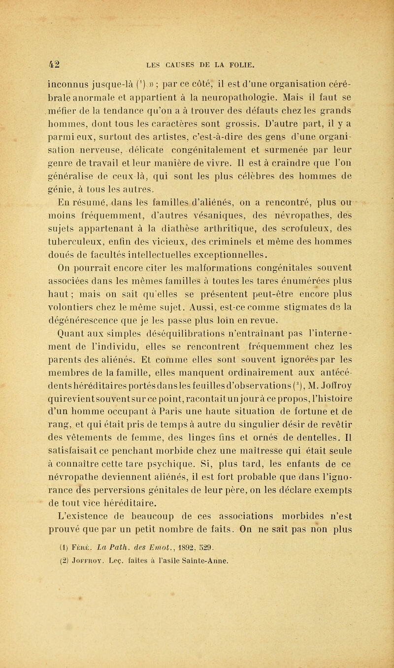 inconnus jusque-là (') » ; par ce côté, il est d'une organisation céré- brale anormale et appartient à la neuropathologie. Mais il faut se méfier de la tendance qu'on a à trouver des défauts chez les grands hommes, dont tous les caractères sont grossis. D'autre part, il y a parmi eux, surtout des artistes, c'est-à-dire des gens d'une organi- sation nerveuse, délicate congénitalement et surmenée par leur genre de travail et leur manière de vivre. Il est à craindre que l'on généralise de ceux-là, qui sont les plus célèbres des hommes de génie, à tous les autres. En résumé, dans lès familles d'aliénés, on a rencontré, plus ou moins fréquemment, d'autres vésaniques, des névropathes, des sujets appartenant à la diathèse arthritique, des scrofuleux, des tuberculeux, enfin des vicieux, des criminels et même des hommes doués de facultés intellectuelles exceptionnelles. On pourrait encore citer les malformations congénitales souvent associées dans les mêmes familles à toutes les tares énumérées plus haut ; mais on sait qu'elles se présentent peut-être encore plus volontiers chez le même sujet. Aussi, est-ce comme stigmates dg la dégénérescence que je les passe plus loin en revue. Quant aux simples déséquilibrations n'entraînant pas l'interne- ment de l'individu, elles se rencontrent fréquemment chez les parents des aliénés. Et comme elles sont souvent ignorées par les membres de la famille, elles manquent ordinairement aux antécé- dents héréditaires portés dans les feuilles d'observations ('), M. Jofïroy quirevient souvent sur ce point, racontait un jour à ce propos, l'histoire d'un homme occupant à Paris une haute situation de fortune et de rang, et qui était pris de temps à autre du singulier désir de revêtir des vêtements de femme, des linges fins et ornés de dentelles. Il satisfaisait ce penchant morbide chez une maîtresse qui était seule à connaître cette tare psychique. Si, plus tard, les enfants de ce névropathe deviennent aliénés, il est fort probable que dans l'igno- rance des perversions génitales de leur père, on les déclare exempts de tout vice héréditaire. L'existence de beaucoup de ces associations morbides n'est prouvé que par un petit nombre de faits. On ne sait pas non plus (1) Fékè. LaPath. des Emot., 1892, 529. (2) JoFFROY. Leç. faites à l'asile Sainte-Anne.