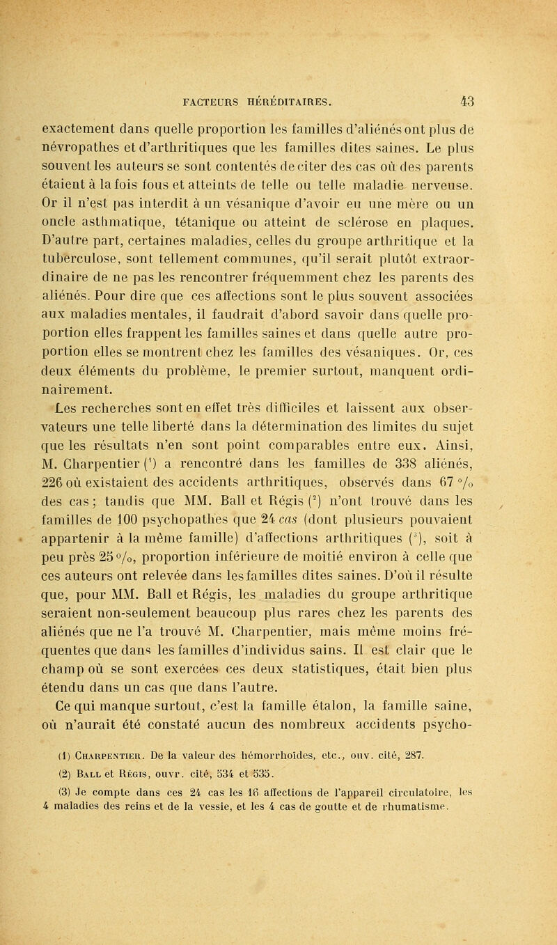 exactement clans quelle proportion les familles d'aliénés ont plus de névropathes et d'arthritiques que les familles dites saines. Le plus souvent les auteurs se sont contentés de citer des cas où des parents étaient à la fois fous et atteints de telle ou telle maladie nerveuse. Or il n'est pas interdit à un vésanique d'avoir eu une mère ou un oncle asthmatique, tétanique ou atteint de sclérose en plaques. D'autre part, certaines maladies, celles du groupe arthritique et la tuberculose, sont tellement communes, qu'il serait plutôt extraor- dinaire de ne pas les rencontrer fréquemment chez les parents des aliénés. Pour dire que ces affections sont le plus souvent associées aux maladies mentales, il faudrait d'abord savoir dans quelle pro- portion elles frappent les familles saines et dans quelle autre pro- portion elles se montrent chez les familles des vésaniques. Or, ces deux éléments du problème, le premier surtout, manquent ordi- nairement. Les recherches sont en effet très difficiles et laissent aux obser- vateurs une telle liberté dans la détermination des limites du sujet que les résultats n'en sont point comparables entre eux. Ainsi, M. Charpentier (^) a rencontré dans les familles de 338 aliénés, 226 où existaient des accidents arthritiques, observés dans 67% des cas ; tandis que MM. Bail et Régis (^) n'ont trouvé dans les familles de 100 psychopathes que 24 cas (dont plusieurs pouvaient appartenir à la même famille) d'affections arthritiques (^), soit à peu près 25%, proportion inférieure de moitié environ à celle que ces auteurs ont relevée dans les familles dites saines. D'où il résulte que, pour MM. Bail et Régis, les maladies du groupe arthritique seraient non-seulement beaucoup plus rares chez les parents des aliénés que ne l'a trouvé M. Charpentier, mais même moins fré- quentes que dans les familles d'individus sains. Il est clair que le champ où se sont exercées ces deux statistiques, était bien plus étendu dans un cas que dans l'autre. Ce qui manque surtout, c'est la famille étalon, la famille saine, où n'aurait été constaté aucun des nombreux accidents psycho- (1) Charpentier. De la valeur des hémorrhoides, etc., onv. cité, 287. (2) Ball et Régis, ouvr. cité, 534 et 535. (3) Je compte dans ces 24 cas les 16 affections de l'appareil circulatoire, les 4 maladies des reins et de la vessie, et les 4 cas de goutte et de rhumatisme.
