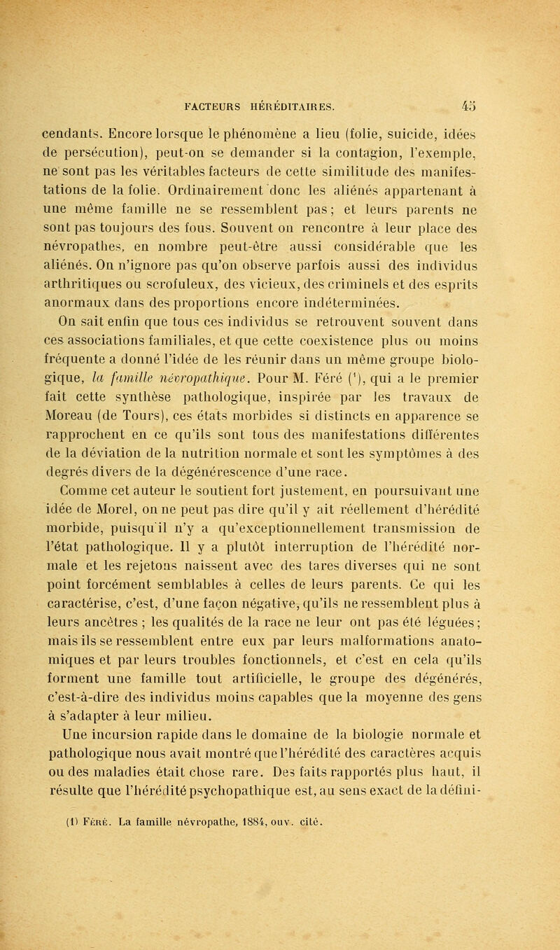 cendants. Encore lorsque le phénomène a lieu (folie, suicide, idées de persécution), peut-on se demander si la contagion, l'exemple, ne sont pas les véritables facteurs de cette similitude des manifes- tations de la folie. Ordinairement donc les aliénés appartenant à une même famille ne se ressemblent pas ; et leurs parents ne sont pas toujours des fous. Souvent on rencontre à leur place des névropathes, en nombre peut-être aussi considérable que les aliénés. On n'ignore pas qu'on observe parfois aussi des individus arthritiques ou scrofuleux, des vicieux, des criminels et des esprits anormaux dans des proportions encore indéterminées. On sait enfin que tous ces individus se retrouvent souvent dans ces associations familiales, et que cette coexistence plus ou moins fréquente a donné l'idée de les réunir dans un même groupe biolo- gique, la famille nécropathique. Pour M. Féré (^), qui a le premier fait cette synthèse pathologique, inspirée par les travaux de Moreau (de Tours), ces états morbides si distincts en apparence se rapprochent en ce qu'ils sont tous des manifestations différentes de la déviation de la nutrition normale et sont les symptômes à des degrés divers de la dégénérescence d'une race. Comme cet auteur le soutient fort justement, en poursuivant une idée de Morel, on ne peut pas dire qu'il y ait réellement d'hérédité morbide, puisqu'il n'y a qu'exceptionnellement transmission de l'état pathologique. 11 y a plutôt interruption de l'hérédité nor- male et les rejetons naissent avec des tares diverses qui ne sont point forcément semblables à celles de leurs parents. Ce qui les caractérise, c'est, d'une façon négative, qu'ils ne ressemblent plus à leurs ancêtres ; les qualités de la race ne leur ont pas été léguées; mais ils se ressemblent entre eux par leurs malformations anato- miques et par leurs troubles fonctionnels, et c'est en cela qu'ils forment une famille tout artificielle, le groupe des dégénérés, c'est-à-dire des individus moins capables que la moyenne des gens à s'adapter à leur milieu. Une incursion rapide dans le domaine de la biologie normale et pathologique nous avait montré que l'hérédité des caractères acquis ou des maladies était chose rare. Des faits rapportés plus haut, il résulte que l'béréditépsychopathique est, au sens exact de ladéfini- (1) Fi';uÉ. La famille névropathe, 1884, ouv. cité.