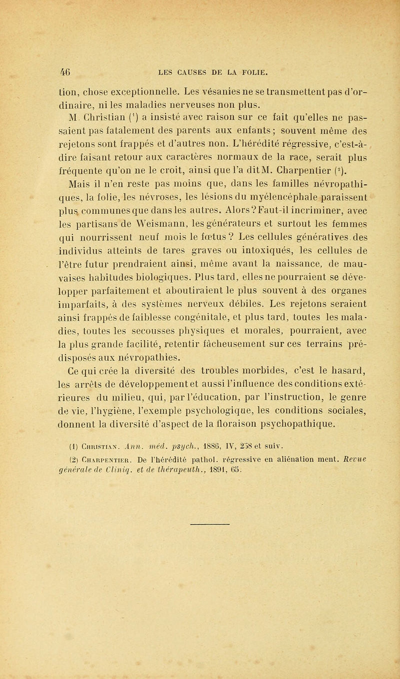 tion, chose exceptionnelle. Les vésanies ne se transmettent pas d'or- dinaire, ni les maladies nerveuses non plus. M. Christian (^) a insisté avec raison sur ce fait qu'elles ne pas- saient pas fatalement des parents aux enfants ; souvent même des rejetons sont frappés et d'autres non. L'hérédité régressive, c'est-à- dire faisant retour aux caractères normaux de la race, serait plus fréquente qu'on ne le croit, ainsi que l'a dit M. Charpentier (^). Mais il n'en reste pas moins que, dans les familles névropathi- ques, la folie, les névroses, les lésions du myélencéphale paraissent plus, communes que dans les autres. Alors?Faut-il incriminer, avec les partisans de Weismann, les générateurs et surtout les femmes qui nourrissent neuf mois le fœtus? Les cellules générativesdes individus atteints de tares graves ou intoxiqués, les cellules de l'être futur prendraient ainsi, même avant la naissance, de mau- vaises habitudes biologiques. Plus tard, elles ne pourraient se déve- lopper parfaitement et aboutiraient le plus souvent à des organes imparfaits, à des systèmes nerveux débiles. Les rejetons seraient ainsi frappés de faiblesse congénitale, et plus tard, toutes les mala- dies, toutes les secousses physiques et morales, pourraient, avec la plus grande facilité, retentir fâcheusement sur ces terrains pré- disposés aux névropathies. Ce qui crée la diversité des troubles morbides, c'est le hasard, les arrêts de développement et aussi l'influence des conditions exté- rieures du milieu, qui, par l'éducation, par l'instruction, le genre de vie, l'hygiène, l'exemple psychologique, les conditions sociales, donnent la diversité d'aspect de la floraison psychopathique. (1) Christian. Ann. méd. psych., 1886, IV, 2o8 et suiv. (2) Charpentier. De l'hérédité pathol. régressive en aliénation ment. Revue générale de Cliniq. et de thérapeuth., 1891, 65.