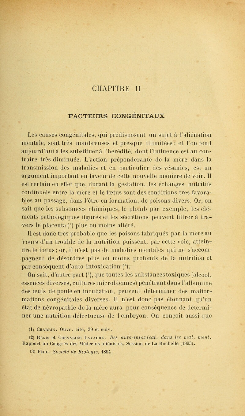 FACTEURS CONGENITAUX Les causes congénitales, qui prédisposent un sujet à l'aliénation mentale, sont très nombreuses et presque illimitées; et l'on tend aujourd'hui à les substituera l'hérédité, dont l'influence est au con- traire très diminuée. L'action prépondérante de la mère dans la transmission des maladies et en particulier des vésanies, est un argument important en faveur de cette nouvelle manière de voir. Il est certain en efïet que, durant la gestation, les échanges nutritifs continuels entre la mère et le fœtus sont des conditions très favora- bles au passage, dans l'être en formation, de poisons divers. Or, on sait que les substances chimiques, le plomb par exemple, les élé- ments pathologiques figurés et les sécrétions peuvent filtrer à tra- vers le placenta (') plus ou moins altéré. Il est donc très probable que les poisons fabriqués par la mère au cours d'un trouble de la nutrition puissent, par cette voie, attein- dre le fœtus; or, il n'est pas de maladies mentales qui ne s'accom- pagnent de désordres plus ou moins profonds de la nutrition et par conséquent d'auto-intoxication ('). On sait, d'autre part (^),que toutes les substances toxiques (alcool, essences diverses, cultures microbiennes) pénétrant dans l'albumine des œufs de poule en incubation, peuvent déterminer des malfor- mations congénitales diverses. Il n'est donc pas étonnant qu'un état de névropathie de la mère aura pour conséquence de détermi- ner une nutrition défectueuse de l'embryon. On conçoit aussi que (1) Charrin. Ouvr. cité, 39 et suiv. (2) Régis et Chevalier Lavaure. Des auto-intoxicat. dans les mal. ment. Rapport au Congrès des Médecins aliénistes. Session de La Rochelle (1893).