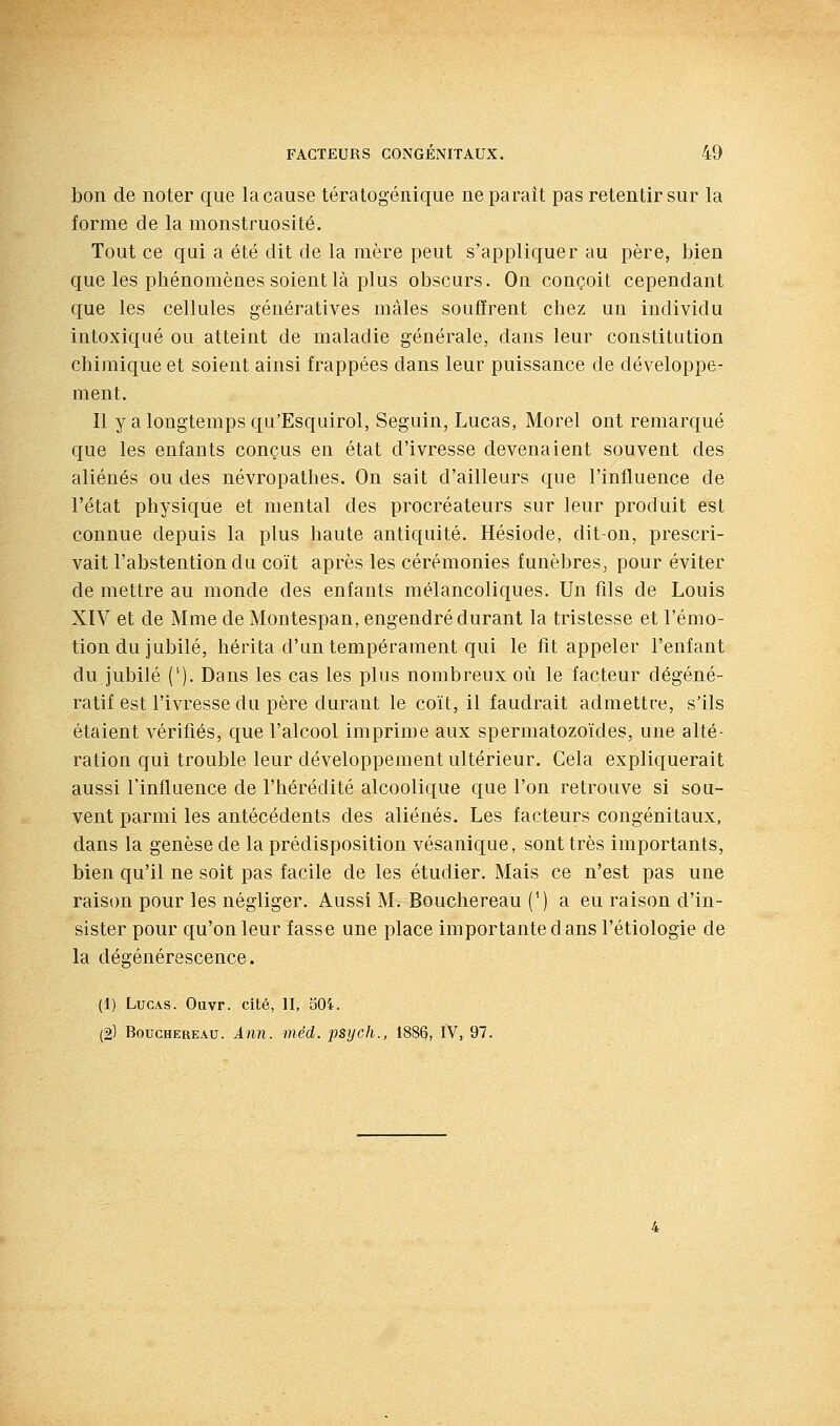 bon de noter que la cause tératogénique ne paraît pas retentir sur la forme de la monstruosité. Tout ce qui a été dit de la mère peut s'appliquer au père, bien que les phénomènes soient là plus obscurs. On conçoit cependant que les cellules génératives mâles souffrent chez un individu intoxiqué ou atteint de maladie générale, dans leur constitution chimique et soient ainsi frappées dans leur puissance de développe- ment. Il y a longtemps qu'Esquirol, Seguin, Lucas, Morel ont remarqué que les enfants conçus en état d'ivresse devenaient souvent des aliénés ou des névropathes. On sait d'ailleurs que l'influence de l'état physique et mental des procréateurs sur leur produit est connue depuis la plus haute antiquité. Hésiode, dit-on, prescri- vait l'abstention du coït après les cérémonies funèbres, pour éviter de mettre au monde des enfants mélancoliques. Un fils de Louis XIV et de Mme de Montespan, engendré durant la tristesse et l'émo- tion du jubilé, hérita d'un tempérament qui le fit appeler l'enfant du jubilé C^). Dans les cas les plus nombreux où le facteur dégéné- ratif est l'ivresse du père durant le coït, il faudrait admettre, s'ils étaient vérifiés, que l'alcool imprime aux spermatozoïdes, une alté- ration qui trouble leur développement ultérieur. Cela expliquerait aussi l'influence de l'hérédité alcoolique que l'on retrouve si sou- vent parmi les antécédents des aliénés. Les facteurs congénitaux, dans la genèse de la prédisposition vésanique, sont très importants, bien qu'il ne soit pas facile de les étudier. Mais ce n'est pas une rais(m pour les négliger. Aussi M. Bouchereau (') a eu raison d'in- sister pour qu'on leur fasse une place importante dans l'étiologie de la dégénérescence. (1) Lucas. Ouvr. cité, II, o04.