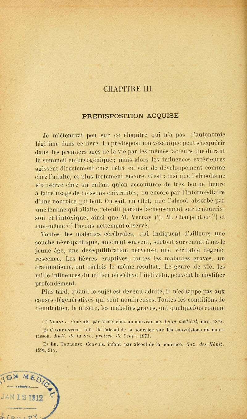 PRÉDISPOSITION ACQUISE Je m'étendrai peu sur ce chapitre qui n'a pas d'autonomie légitime dans ce livre. La prédisposition vésanique peut s'acquérir dans les premiers âges de la vie par les mêmes facteurs que durant le sommeil embryogénique ; mais alors les influences extérieures agissent directement chez l'être en voie de développement comme chez l'adulte, et plus fortement encore. C'est ainsi que l'alcoolisme s'observe chez un enfant qu'on accoutume de très bonne heure â faire usage de boissons enivrantes, ou encore par l'intermédiaire d'une nourrice qui boit. On sait, en effet, que l'alcool absorbé par une femme qui allaite, retentit parfois fâcheusement sur le nourris- son et l'intoxique, ainsi que M. Vernay ('), M. Charpentier (') et moi-même () l'avons nettement observé. Toutes les maladies cérébrales, qui indiquent d'ailleurs une souche névropathique, amènent souvent, surtout survenant dans le jeune âge, une déséquilibration nerveuse, une véritable dégéné- rescence. Les fièvres éruptives, toutes les maladies graves, un traumatisme, ont parfois le même résultat. Le genre de vie, les mille influences du milieu où s'élève l'individu, peuvent le modifier profondément. Plus tard, quand le sujet est devenu adulte, il n'échappe pas aux causes dégénératives qui sont nombreuses. Toutes les conditions de dénutrition, la misère, les maladies graves, ont quelquefois comme (1) Vernay. Convuls. par alcool chez un nouveau-né, Lyon médical, nov. 1872. (2) Charpentier. Inll. de l'alcool de la nourrice sur les convulsions du nour- risson. Bull, de la Sec. protect. de l'enf., 1873. (3) Ed. Toulouse. Convuls. infant, par alcool de la nourrice. Gaz. des Hôpiù. 1891, 914. aAN121912 ^!