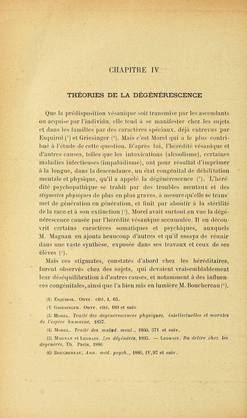 THEORIES DE LA DEGENERESCENCE Que la prédisposition vésanique soit transmise par les ascendants ou acquise par l'individu, elle tend à se manifester chez les sujets et dans les familles par des caractères spéciaux, déjà entrevus par Esquirol (') et Griesinger (-). Mais c'est Morel qui a le plus contri- bué à l'étude de cette question. D'après lui, l'hérédité vésanique et d'autres causes, telles que les intoxications (alcoolisme), certaines maladies infectieuses (irapaludisme), ont pour résultat d'imprimer à la loDgue, dans la descendance, un état congénital de débilitation mentale et physique, qu'il a appelé la dégénérescence {). L'héré- dité psychopathique se trahit par des troubles mentaux et des stigmates physiques de plus en plus graves, à mesure qu'elle se trans met de génération en génération, et unit par aboutir à la stérilité de la race et à son extinction ('•). Morel avait surtout en vue la dégé- nérescence causée par l'hérédité vésanique accumulée. Il en décou- vrit certains caractères somatiques et psychiques, auxquels M. Magnan en ajouta beaucoup d'autres et qu'il essaya de réunir dans une vaste synthèse, exposée dans ses travaux et ceux de ses élèves (=). Mais ces stigmates, constatés d'abord chez les héréditaires, furent observés chez des sujets, qui devaient vraisemblablemeut leur déséquilibration à d'autres causes, et notamment à des influen- ces congénitales, ainsi que l'a bien mis en lumière M. Bouchereau (). (1) Esquirol. Ouvr. cité, J, 65. (?) Griesinger. Ouvr. cité, 189 et suiv. (3) Morel. Traité des dégénérescences physiques, inLellectuelles et morales de l'espèce humaine, 1857. (4) Morel. Traité des nialad. ment., 1860, 571 et suiv. (5) Magnan etLEGRAiN. Les dégénérés, 1895. — Legrain. Du délire chez les dégénérés, Th. Paris, 1886.