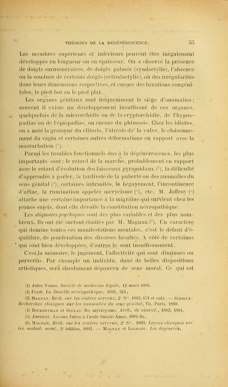 Les mejiibres supérieurs et inférieurs peuvent être inégalement développés en lougueur ou en épaisseur. On a observé la présence de doigts surnuméraires, de doigts palmés (syndactylie), l'absence ou la soudure de certains doigts (ectrodactylie), ou des irrégularités dans leurs dimensions respectives, et encore des luxations congéni- tales, le pied-bot ou le pied plat. Les organes génitaux sont fréquemment le siège d'anomalies ; souvent il existe un développement insuffisant de ces organes, quelquefois de la microrcliidie ou de la cryptorcbidie, de l'hypos-- padias ou de l'épispadias, ou encore du phimosis. Chez les idiotes, on a noté la grosseur du clitoris, l'atrésie de la vulve, le cloisonne- ment du vagin et certaines autres déformations en rapport avec la masturbation ('). Parmi les troubles fonctionnels dus à la dégénérescence, les plus importants sont: le retard de la marche, probablement en rapport avec le retard d'évolution des faisceaux pyramidaux ('), la difficulté d'apprendre à parler, la tardivetéde la puberté ou des anomalies du sens génital (^), certaines infirmités, le bégayement, l'incontinence d'urine, la rumination appelée mérycisme (*), etc. M. Jofîroy (') attache une certaine importance à la migraine qui survient chez les jeunes sujets, dont elle dévoile la constitution névropathique. Les stigmates psi/elikjues sont des plus variables et des plus nom- breux. Ils ont été surtout étudiés par M. Magnan C). Un caractère qui domine toutes ces manifestations mentales, c'est le défaut d'é- quilibre, de pondération des diverses facultés. A côté de certaines * qui sont bien développées, d'autres le sont insuffisamment. C'est la mémoire, le jugement, l'affectivité qui sont diminués ou pervertis. Par exemple un individu, doué de belles dispositions artistiques, sera absolument dépourvu de sens moral. Ce qui est (1) Jules Voisin. SociéLé de iiiéclecine légale, 12 mars 1894. (2) FÉRÉr. La famille névropalliique, 1894, 311, (3) Magnan, Rech. ^ur les centres nervevx, 2' S'% 1893,151 et suiv. — Sérieux. B.eclierclies cliniques sur les anoinalics du sens génital, Th. Paris, 1888. (4) BouRNEViLLE et SÉGLAS. Du méricysme, Arcli. de neuroL, 1883, 1885, (o) JoFFROY. Lcc(ons faites à l'asile Sainte-Anne, 1894-95. (6) Magnan. Rech. sur les centres nerveux, 2= S'°. 1893, Leçons cliniques sur les malad. ment., 2'^ édition, 1893. — Magnan et Legrain. Les dégénérés.