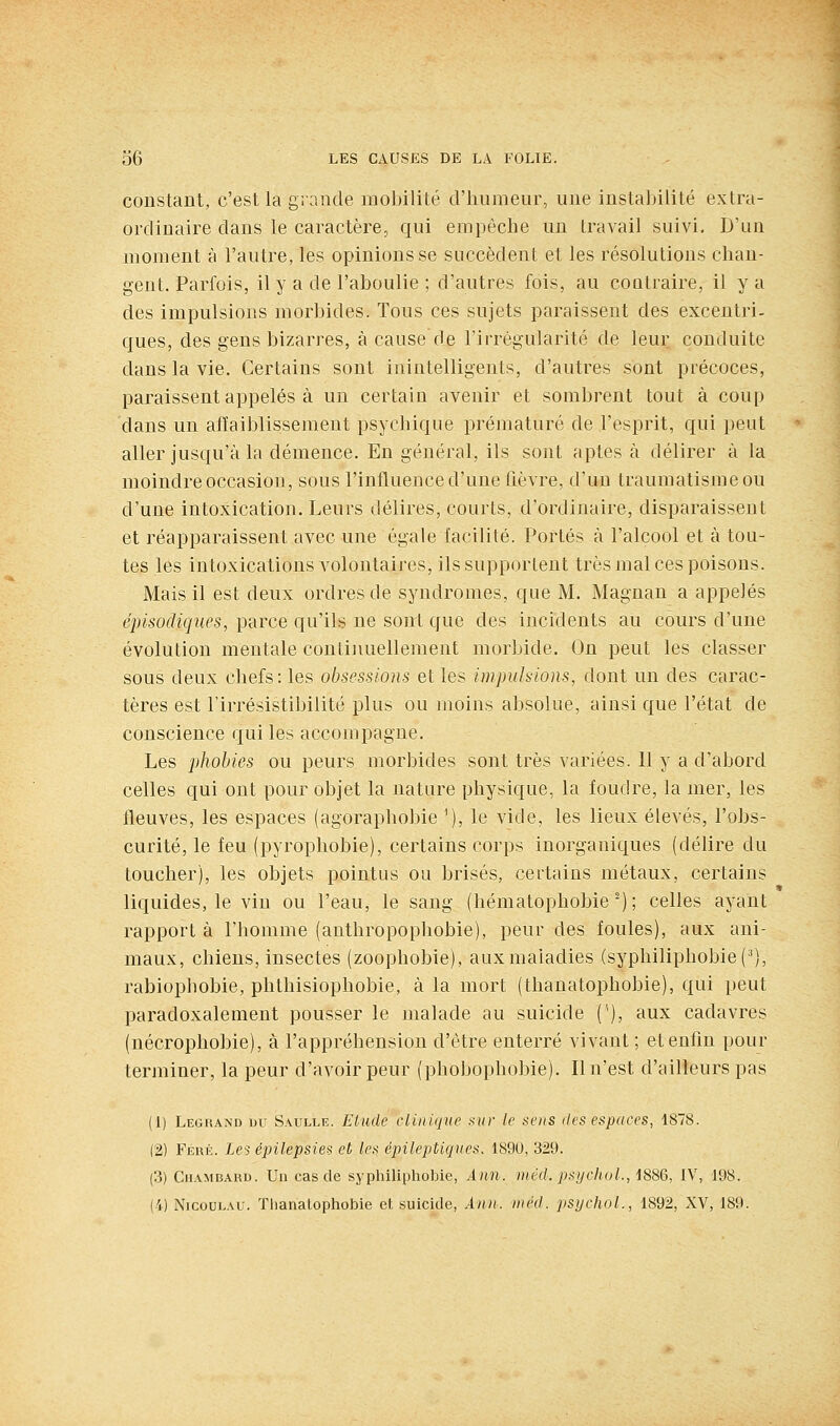 constant, c'est la grande mobilité d'humeur, une instabilité extra- ordinaire dans le caractère, qui empêche un travail suivi. D'un moment à l'autre, les opinions se succèdent et les résolutions chan- gent. Parfois, il y a de l'aboulie ; d'autres fois, au coutraire, il y a des impulsions morbides. Tous ces sujets paraissent des excentri- ques, des gens bizarres, à cause de l'irrégularité de leur conduite dans la vie. Certains sont inintelligents, d'autres sont précoces, paraissent appelés à un certain avenir et sombrent tout à coup dans un aiïaiblissement psychique prématuré de l'esprit, qui peut aller jusqu'à la démence. En général, ils sont aptes à délirer à la moindre occasion, sous l'influence d'une hèvre, d'un traumatisme ou d'une intoxication. Leurs délires, courts, d'ordinaire, disparaissent et réapparaissent avec une égale facilité. Portés à l'alcool et à tou- tes les intoxications volontaires, ils supportent très mal ces poisons. Mais il est deux ordres de syndromes, que M. Magnau a appelés épisodiques, parce qu'ils ne sont que des incidents au cours d'une évolution mentale continuellement morbide. On peut les classer sous deux chefs: les obsessions et les impulsions, dont un des carac- tères est Firrésistibilité plus ou moins absolue, ainsi que l'état de conscience qui les accompagne. Les phobies ou peurs morbides sont très variées. Il y a d'abord celles qui ont pour objet la nature physique, la foudre, la mer, les fleuves, les espaces (agoraphobie '), le vide, les lieux élevés, l'obs- curité, le feu (pyrophobie), certains corps inorganiques (délire du toucher), les objets pointus ou brisés, certains métaux, certains liquides, le vin ou l'eau, le sang (hématophobie ^); celles ayant rapport à l'homme (anthropophobie), peur des foules), aux ani- maux, chiens, insectes (zoophobie), aux maladies (syphiliphobie('), rabiophobie, phthisiophobie, à la mort (thanatophobie), qui peut paradoxalement pousser le malade au suicide ('), aux cadavres (nécrophobie), à l'appréhension d'être enterré vivant ; et enfin pour terminer, la peur d'avoir peur (phobophobie). Il n'est d'ailleurs pas (1) Leghand du Saulle. Etude clinique .^iir le sens îles espaces, 1878. (2) Féué. Les épilepsies et les épilepticjues. 189U, 329. (3) CiiAMBARD. Un cas de syphiliphobie, Ann. niéd. psyehuL, 1886, IV, 198. (4) NicouLAU. Thanatophobie et suicide, Ann. méd. psychoL, 1892, XV, 189.