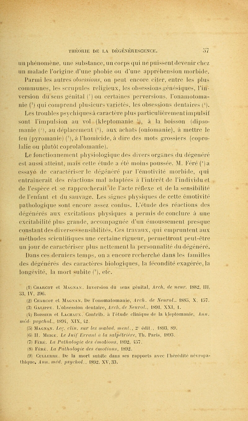 lia phénomène, une substance, un corps qui ne puissent devenir chez un malade l'origine d'une phobie ou d'une appréhension morbide. Parmi les autres obsessions, on peut encore citer, entre les plus communes, les scrupules religieux, les obsessionsgénésiques, l'in- version du sens génital (') ou certaines perversions, l'onamotoma- nie (^) qui comprend plusieurs variétés, les obsessions dentaires (•*). Les troubles psychiques à caractère plus particulièrementimpulsil sont l'impulsion au vol (kleptomanie \), à la boisson (dipso- manie ('), au déplacement (), aux achats (oniomanie), à mettre le feu (pyromanie) C), à l'homicide, à dire des mots grossiers (copro- lalie ou plutôt coprolalomanie). Le fonctionnement physiologique des divers organes du dégénéré est anssi atteint, mais cette étude a été moins poussée. M. Féré (ja essayé de caractériser le dégénéré par l'émotivité morbide, qui entraînerait des réactions mal adaptées à l'intérêt de l'individu et de l'espèce et se rapprocherait de l'acte réflexe et de la sensibilité de l'enfant et du sauvage. Les signes physiques de cette émotivité pathologique sont encore assez confus. L'étude des réactions des dégénérés aux excitations physiques a permis de conclure à une excitabilité plus grande, accompagnée d'un émoussement presque constant des diverses sensibilités. Ces travaux, qui empruntent aux méthodes scientifiques une certaine rigueur, permettront peut-être un jour de caractériser plus nettement la personnalité du dégénéré. Dans ces derniers temps, on a encore recherché dans les familles des dégénérés des caractères biologiques, la fécondité exagérée, la longévité, la mort subite (), etc. (1) Charcot et Magnat. Inversion du sens génital, Arch, de neur. 1882, lllj o3, IV, 296. (2) Charcot et Magnan. De l'onomatomanie, Arch. de NeuroL. 1885, X, 157. (3) Galippe. L'obsession deiUa.\re, Arch. de NeuroL, 1891, XXI, 1. (4) BoissiER et Laghaux. Conti-ib. à l'étude clinique de la kleptomanie, Aiiit, méd- psychoL, 1894, XIX, 42. (5) Magnan. Ler. clin, sur les malad. inenL, 2''- édit., 1893, 89. (6) II. Meige. Le Juif Erranl à la salpêtrière, Th. Paris, 1893. (7) Féré. La Pathologie des éinotioiis, 1892, 457. (8) Féré. La Pathologie des émotions, 1892. (9) Cullerhe. De la mort subite dans ses rapports avec l'hérédité névropa- thique, A)in. luéd. psijchol., 1892, XV, 33.