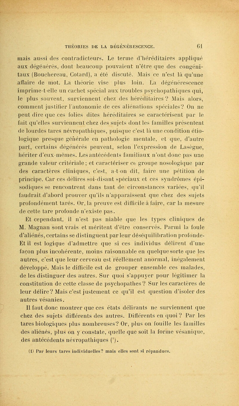 mais aussi des contradicteurs. Le terme d'héréditaires appliqué aux dégéuérés, dont beaucoup pouvaient n'être que des congéni- taux (Boucliereau, Cotard), a été discuté. Mais ce n'est là qu'une affaire de niot. La théorie vise plus loin. La dégénérescence imprime-t-elle un cachet spécial aux troubles psychopathiques qui, le plus souvent, surviennent chez des héréditaires? Mais alors, comment justifier l'autonomie de ces aliénations spéciales? On ne peut dire que ces folies dites héréditaires se caractérisent par le fait qu'elles surviennent chez des sujets dont les familles présentent de lourdes tares névropatliiques, puisque c'est là une condition éco- logique presque générale en pathologie mentale, et que, d'autre part, certains dégénérés peuvent, selon l'expression de Lasègue, hériter d'eux-mêmes. Les antécédents familiaux n'ont donc pas une grande valeur critériale; et caractériser ce groupe nosologique par des caractères cliniques, c'est, a-ton dit, faire une pétition de principe. Car ces délires soi-disant spéciaux et ces syndromes épi- sodiques se rencontrent dans tant de circonstances variées, qu'il faudrait d'abord prouver qu'ils n'apparaissent que chez des sujets profondément tarés. Or, la preuve est difficile à faire, car la mesure de cette tare profonde n'existe pas. Et cependant, il n'est pas niable que les types cliniques de M. Magnan sont vrais et méritent d'être conservés. Parmi la foule d'aliénés, certains se distinguent parleur déséquilibra tion profonde- Et il est logique d'admettre que si ces individus délirent d'une façon plus incohérente, moins raisonnable en quelque sorte que les autres, c'est que leur cerveau est réellement anormal, inégalement développé. Mais le difficile est de grouper ensemble ces malades, de les distinguer des autres. Sur quoi s'appuyer pour légitimer la constitution de cette classe de psychopathes ? Sur les caractères de leur délire? Mais c'est justement ce qu'il est question d'isoler des autres vésanies. Il faut donc montrer que ces états délirants ne surviennent que chez des sujets différents des autres. Différents en quoi? Par les tares biologiques plus nombreuses? Or, plus on fouille les familles des aliénés, plus on y constate, quelle que soit la forme vésanique, des antécédents névropatliiques ('). (1) Par leurs tares individuelles? mais elles sont si répandues.