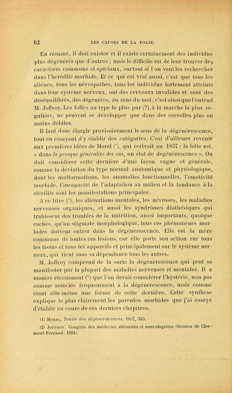 En résumé, il doit exister et il existe certainement des individus plus dégénérés que d'autres ; mais le difficile est de leur trouver des caractères communs et spéciaux, surtout si l'on veut les rechercher dans l'hérédité morbide. Et ce qui est vrai aussi, c'est que tous les aliénés, tous les névropathes, tous les individus fortement atteints dans leur système nerveux, ont des cerveaux invalides et sont des déséquilibrés, des dégénérés, au sens du mot; c'est ainsi que l'entend M. Jofïroy.Les folies au type le plus pur (?),à la marche la plus ré- gulière, ne peuvent se développer que dans des cervelles plus ou moins débiles. Il faut donc élargir provisoirement le sens de la dégénérescence, tout en essayant d'y établir des catégories. C'est d'ailleurs revenir aux premières idées de Morel ('), qui écrivait en 1857 : la folie est, (( dans la presque généralité des cas, un état de dégénérescence ». On doit considérer cette dernière d'une façon vague et générale, comme la déviation du type normal anatomique et physiologique, dont les malformations, les anomalies fonctionnelles, l'émotivité morbide, l'incapacité de l'adaptation au milieu et la tendance à la stérilité sont les manifestations principales. A ce titre ('), les aliénations mentales, les névroses, les maladies nerveuses organiques, et aussi les syndromes diathésiques qui trahissent des troubles de la nutrition, aussi importants, quoique cachés, qu'un stigmate morphologique, tous ces phénomènes mor- bides doivent entrer dans la dégénérescence. Elle est la mère commune de toutes ces lésions, car elle porte son action sur tous les tissus et tous les appareils et principalement sur le système ner- veux, qui tient sous sa dépendance tous les autres. M. Joffroy comprend de la sorte la dégénérescence qui peut se manifester par la plupart des maladies nerveuses et mentales. Il a montré récemment (^) que l'on devait considérer l'hystérie, non pas comme associée fréquemment à la dégénérescence, mais comme étant elle-même une forme de cette dernière. Cette synthèse explique le plus clairement les parentés morbides que j'ai essayé d'établir au cours de ces derniers chapitres. (1) Morel. Traité des déjjénérescences, 1857. 345. (2) .loFKROY. Congrès des médecins aliénistes et neurologistes (Session de Cler- mont-Ferrand, 1894).