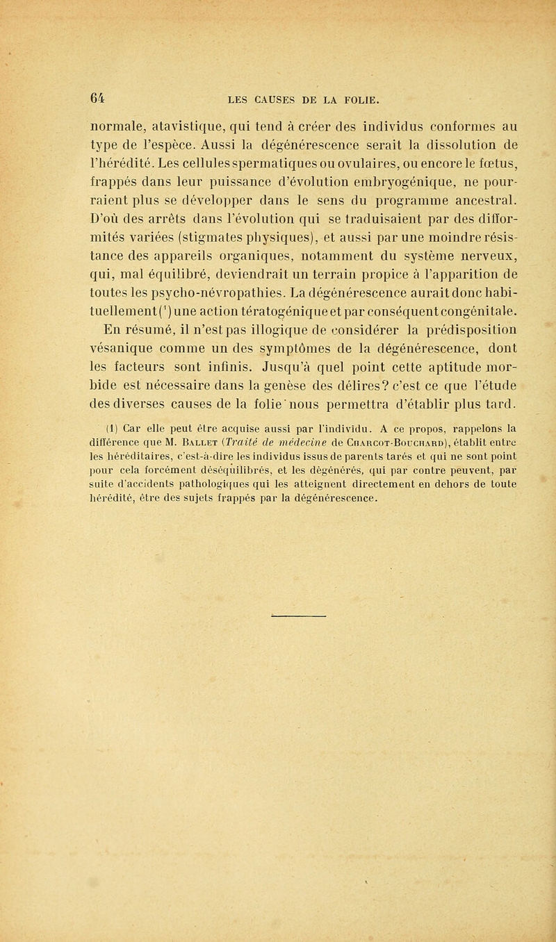 normale, atavistique, qui tend à créer des individus conformes au type de l'espèce. Aussi la dégénérescence serait la dissolution de l'hérédité. Les cellules spermatiques ou ovulaires, ou encore le fœtus, frappés dans leur puissance d'évolution embryogénique, ne pour- raient plus se développer dans le sens du programme ancestral. D'où des arrêts dans l'évolution qui se traduisaient par des diffor- mités variées (stigmates physiques), et aussi par une moindre résis- tance des appareils organiques, notamment du système nerveux, qui, mal équilibré, deviendrait un terrain propice à l'apparition de toutes les psycho-névropathies. La dégénérescence aurait donc habi- tuellement (' ) une action tératogénique et par conséquent congénitale. En résumé, il n'est pas illogique de considérer la prédisposition vésanique comme un des symptômes de la dégénérescence, dont les facteurs sont infinis. Jusqu'à quel point cette aptitude mor- bide est nécessaire dans la genèse des délires? c'est ce que l'étude des diverses causes de la folie nous permettra d'établir plus tard. (1) Car elle peut être acquise aussi par l'individu. A ce propos, rappelons la différence que M. Ballet {Traité de médecine de Charcot-Bouchard), établit entre les héréditaires, c'est-à-dire les individus issus de parents tarés et qui ne sont point pour cela forcément déséquilibrés, et les dégénérés, qui par contre peuvent, par suite d'accidents pathologiques qui les atteignent directement en deliors de toute hérédité, être des sujets frappés par la dégénéi-escence.
