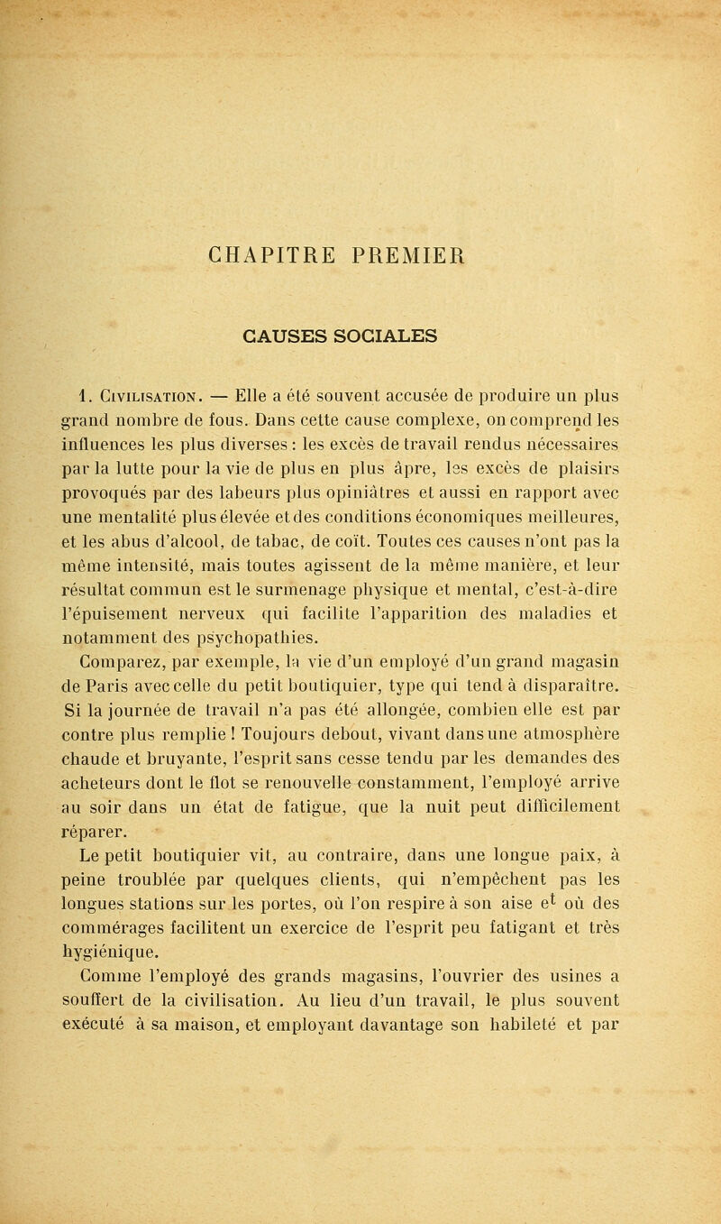 CHAPITRE PREMIER CAUSES SOCIALES 1. Civilisation. — Elle a été souvent accusée de produire un plus grand nombre de fous. Dans cette cause complexe, on comprend les influences les plus diverses : les excès de travail rendus nécessaires par la lutte pour la vie de plus en plus âpre, les excès de plaisirs provoqués par des labeurs plus opiniâtres et aussi en rapport avec une mentalité plus élevée et des conditions économiques meilleures, et les abus d'alcool, de tabac, de coït. Toutes ces causes n'ont pas la même intensité, mais toutes agissent de la même manière, et leur résultat commun est le surmenage physique et mental, c'est-à-dire l'épuisement nerveux qui facilite l'apparition des maladies et notamment des psychopatliies. Comparez, par exemple, la vie d'un euiployé d'un grand magasin de Paris avec celle du petit boutiquier, type qui tend à disparaître. Si la journée de travail n'a pas été allongée, combien elle est par contre plus remplie ! Toujours debout, vivant dans une atmosphère chaude et bruyante, l'esprit sans cesse tendu par les demandes des acheteurs dont le flot se renouvelle constamment, l'employé arrive au soir dans un état de fatigue, que la nuit peut difficilement réparer. Le petit boutiquier vit, au contraire, dans une longue paix, à peine troublée par quelques clients, qui n'empêchent pas les longues stations sur les portes, où l'on respire à son aise e^ où des commérages facilitent un exercice de l'esprit peu fatigant et très hygiénique. Comme l'employé des grands magasins, l'ouvrier des usines a souffert de la civilisation. Au lieu d'un travail, le plus souvent exécuté à sa maison, et employant davantage son habileté et par