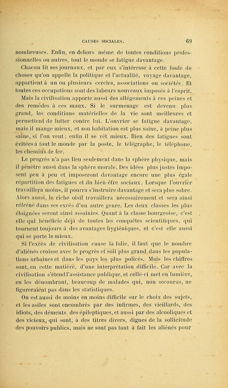 nombreuses. Enfin, en dehors même de toutes conditions profes- sionnelles ou autres, tout le monde se fatigue davantage. Chacun lit ses journaux, et par eux s'intéresse à cette foule de choses qu'on appelle la politique et l'actualité, voyage davantage, appartient à un ou plusieurs cercles, associations ou sociétés. Et toutes ces occupations sont des labeurs nouveaux imposés à l'esprit. Mais la civilisation apporte aussi des allégements à ces peines et des remèdes à ces maux. Si le surmenage est devenu plus grand, les conditions matérielles de la vie sont meilleures et permettent de lutter contre lui. L'ouvrier se fatigue davantage, mais il mange mieux, et son habitation est plus saine, à peine plus saine, si l'on veut ; enfin il se vêt mieux. Bien des fatigues sont évitées à tout le monde par la poste, le télégraphe, le téléphone, les chemins de fer. Le progrès n'a pas lieu seulement dans la sphère physique, mais il pénètre aussi dans la sphère morale. Des idées plus justes impo- sent peu à peu et imposeront davantage encore une plus égale répartition des fatigues et du bien-être sociaux. Lorsque l'ouvrier travaillera moins, il pourra s'instruire davantage et sera plus sobre. Alors aussi, le riche oisif travaillera nécessairement et sera ainsi réfréné dans ses excès d'un autre genre. Les deux classes les plus éloignées seront ainsi assainies. Quant à la classe bourgeoise, c'est elle qui bénéficie déjà de toutes les conquêtes scientifiques, qui tournent toujours à des avantages hygiéniques, et c'est elle aussi qui se porte le mieux. Si l'excès de civilisation cause la folie, il faut que le nombre d'aliénés croisse avec le progrès et soit plus grand dans les popula- tions urbaines et dans les pays les plus policés. Mais les chiffres sont, en cette matière, d'une interprétation difficile. Car avec la civilisation s'étend l'assistance publique, et celle-ci met en lumière, en les dénombrant, beaucoup de malades qui, non secourus, ne figureraient pas dans les statistiques. On est aussi de moins en moins difficile sur le choix des sujets, et les asiles sont encombrés par des infirmes, des vieillards, des idiots, des déments, des épileptiques, et aussi par des alcooliques et des vicieux, qui sont, à des titres divers, dignes de la sollicitude des pouvoirs publics, mais ne sont pas tout à fait les aliénés pour