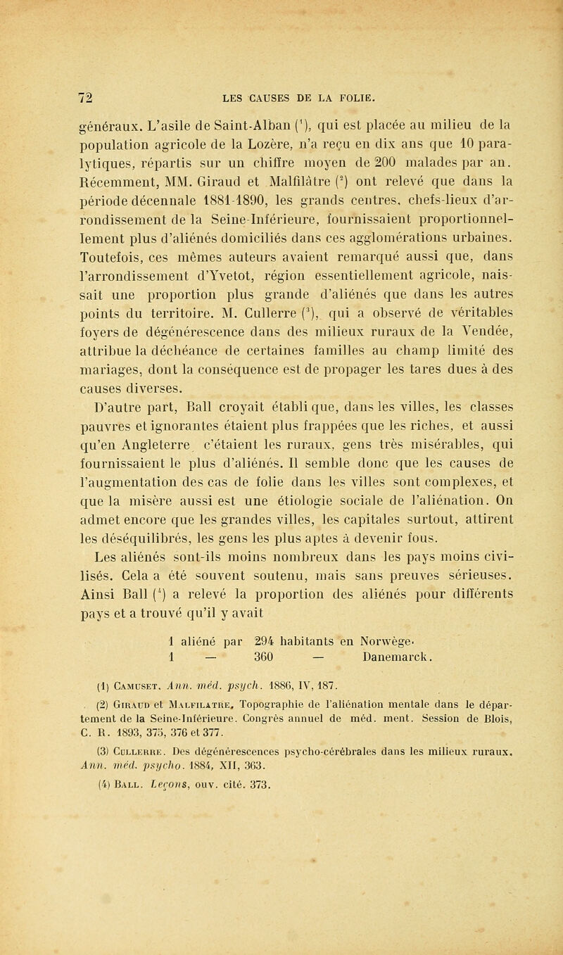 généraux. L'asile de Saint-Alban ('), qui est placée au milieu de la population agricole de la Lozère, n'a reçu en dix ans que 10 para- lytiques, répartis sur un cliifïre moyen de 200 malades par an. Récemment, MM. Giraud et Malfilâtre (^) ont relevé que dans la période décennale 1881-1890, les grands centres, chefs-lieux d'ar- rondissement de la Seine-Inférieure, fournissaient proportionnel- lement plus d'aliénés domiciliés dans ces agglomérations urbaines. Toutefois, ces mêmes auteurs avaient remarqué aussi que, dans l'arrondissement d'Yvetot, région essentiellement agricole, nais- sait une proportion plus grande d'aliénés que dans les autres points du territoire. M. Cullerre (^), qui a observé de véritables foyers de dégénérescence dans des milieux ruraux de la Vendée, attribue la déchéance de certaines familles au champ limité des mariages, dont la conséquence est de propager les tares dues à des causes diverses. D'autre part, Bail croyait établi que, dans les villes, les classes pauvres et ignorantes étaient plus frappées que les riches, et aussi qu'en Angleterre c'étaient les ruraux, gens très misérables, qui fournissaient le plus d'aliénés. Il semble donc que les causes de l'augmentation des cas de folie dans les villes sont complexes, et que la misère aussi est une étiologie sociale de l'aliénation. On admet encore que les grandes villes, les capitales surtout, attirent les déséquilibrés, les gens les plus aptes à devenir fous. Les aliénés sont-ils moins nombreux dans les pays moins civi- lisés. Cela a été souvent soutenu, mais sans preuves sérieuses. Ainsi Bail (*) a relevé la proportion des aliénés pour différents pays et a trouvé qu'il y avait 1 aliéné par 294 habitants en Norwège- 1 — 360 — Danemarck, (1) Camuset. Ann. méd. psych. 1886, IV, 187. (2) Giraud et Malfilâtre, Topographie de l'aliénation mentale dans le dépar- tement de la Seine-Inférieure. Congrès annuel de méd. ment. Session de Blois, C. R. 1893, 375, 376 et 377. (3) Cullerre. Des dégénérescences psycho-cérébrales dans les milieux ruraux. Ann. méd. psycho. 1884, XII, 363. (4) Ball. leçons, ouv. cité. 373.