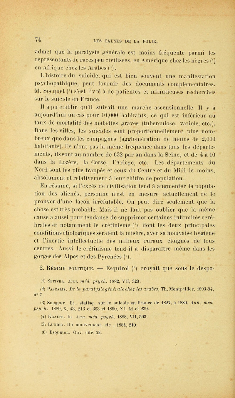 admet que la paralysie générale est moins fréquente parmi les représentants de races peu civilisées, en Amérique chez les nègres {') eu Afrique chez les Arabes ('). L'histoire du suicide, qui est bien souvent une manifestation psychopathique, peut fournir des documents complémentaires. M. Socquet (') s'est livré à de patientes et minutieuses recherches sur le suicide en France. Il a pu établir qu'il suivait une marche ascensionnelle. Il y a aujourd'hui un cas pour 10,000 habitants, ce qui est inférieur au taux de mortalité des maladies graves (tuberculose, variole, etc.). Dans les villes, les suicides sont proportionnellement plus nom- breux que dans les campagnes (agglomération de moins de 2,000 habitants). Ils n'ont pas la même fréquence dans tous les départe- ments, ils sont au nombre de 632 par an dans la Seine, et de 4 à 10 dans la Lozère, la Corse, l'Ariège, etc. Les départements du Nord sont les plus frappés et ceux du Centre et du Midi le moins, absolument et relativement à leur chiffre de population. En résumé, si l'excès de civilisation tend à augmenter la popula- tion des aliénés, personne n'est en mesure actuellement de le prouver d'une façon irréfutable. On peut dire seulement que la chose est très probable. Mais il ne faut pas oublier que la même cause a aussi pour tendance de supprimer certaines infirmités céré- brales et notamment le crétinisme (^), dont les deux principales conditions étiologiques seraient la misère, avec sa mauvaise hygiène et l'inertie intellectuelle des milieux ruraux éloignés de tous centres. Aussi le crétinisme tend-il à disparaître même dans les gorges des Alpes et des Pyrénées ('). 2. RÉGIME POLITIQUE. — Esquirol C') croyait que sous le despo- (1) Spitzka. Ânn. méd. psych. 1882, VU, 329. (2) Pascahs. De la paralysie générale chez les arabes, Th.MonipfUiev, 1893-94, n°7. (3) Socquet. Et. statisq. sur le suicide eu France de 1827, à 1880, Ann. med psych. 1889, X, 43, 21b et 363 et 1890, XI, 41 et 239. (4) Krauss. In. Ann. méd. psych. 1888, VII, 503. (5) LuNiER. Du mouvement, etc., 1884, 210. (6) EsQLiROL. Ouv.cité, 52.