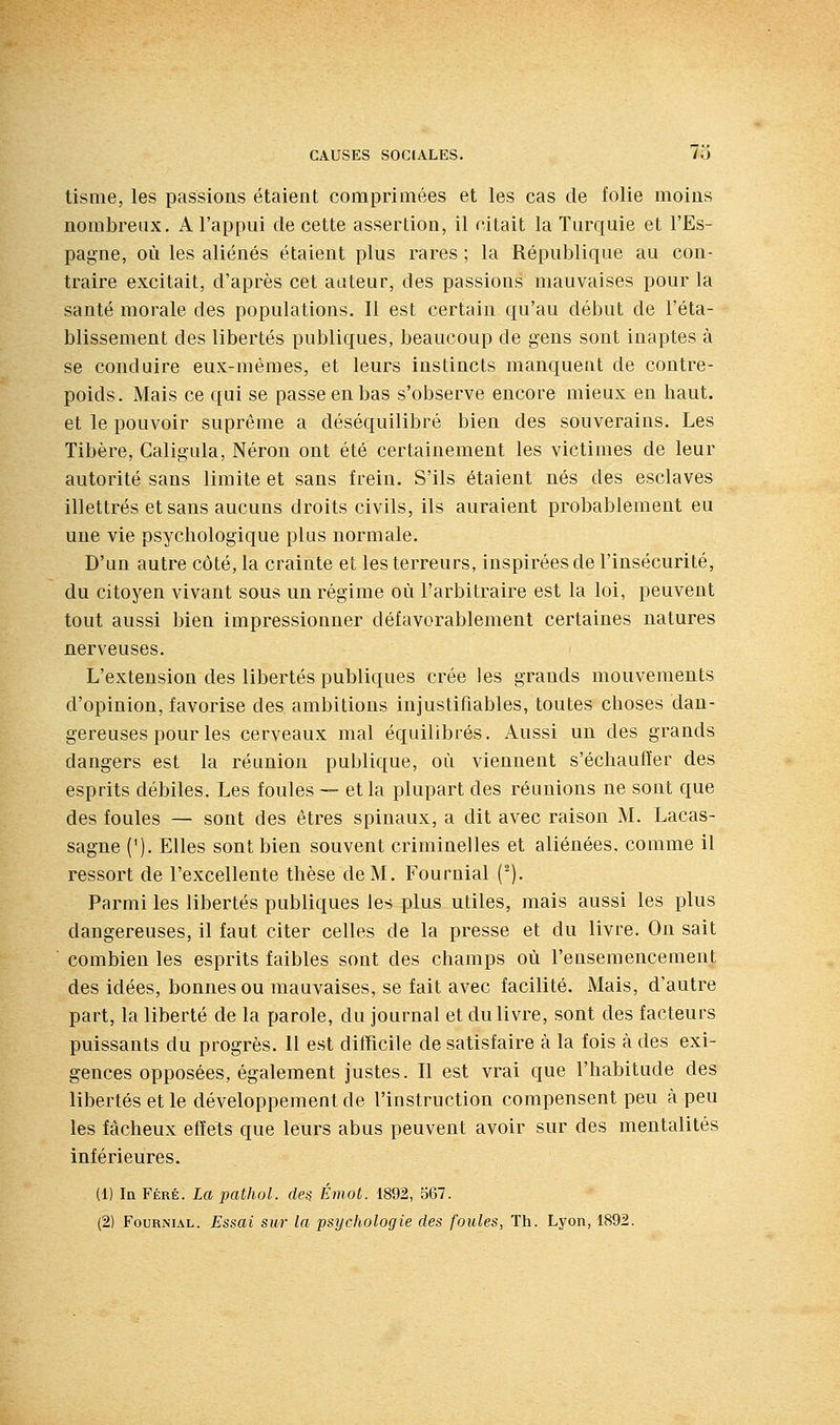 tisme, les passions étaient comprimées et les cas de folie moins nombreux, A l'appui de cette assertion, il citait la Turquie et l'Es- pagne, où les aliénés étaient plus rares ; la République au con- traire excitait, d'après cet aateur, des passions mauvaises pour la santé morale des populations. Il est certain qu'au début de l'éta- blissement des libertés publiques, beaucoup de gens sont inaptes à se conduire eux-mêmes, et leurs instincts manquent de contre- poids. Mais ce qui se passe en bas s'observe encore mieux en haut, et le pouvoir suprême a déséquilibré bien des souverains. Les Tibère, Caligula, Néron ont été certainement les victimes de leur autorité sans limite et sans frein. S'ils étaient nés des esclaves illettrés et sans aucuns droits civils, ils auraient probablement eu une vie psychologique plus normale. D'un autre côté, la crainte et les terreurs, inspirées de l'insécurité, du citoyen vivant sous un régime où l'arbitraire est la loi, peuvent tout aussi bien impressionner défavorablement certaines natures nerveuses. < L'extension des libertés publiques crée les grands mouvements d'opinion, favorise des ambitions injustifiables, toutes choses dan- gereuses pour les cerveaux mal équilibrés. Aussi un des grands dangers est la réunion publique, où viennent s'échauffer des esprits débiles. Les foules — et la plupart des réunions ne sont que des foules — sont des êtres spinaux, a dit avec raison M. Lacas- sagne (^). Elles sont bien souvent criminelles et aliénées, comme il ressort de l'excellente thèse de M. Fournial (^). Parmi les libertés publiques les plus utiles, mais aussi les plus dangereuses, il faut citer celles de la presse et du livre. On sait combien les esprits faibles sont des champs où l'ensemencement des idées, bonnes ou mauvaises, se fait avec facilité. Mais, d'autre part, la liberté de la parole, du journal et du livre, sont des facteurs puissants du progrès. 11 est difficile de satisfaire à la fois à des exi- gences opposées, également justes. Il est vrai que l'habitude des libertés et le développement de l'instruction compensent peu à peu les fâcheux effets que leurs abus peuvent avoir sur des mentalités inférieures. (1) In FÉRÉ. La pathol. des Émot. 1892, 567. (2) Fournial. Essai sur la psychologie des foules, Th. Lyon, 1892.