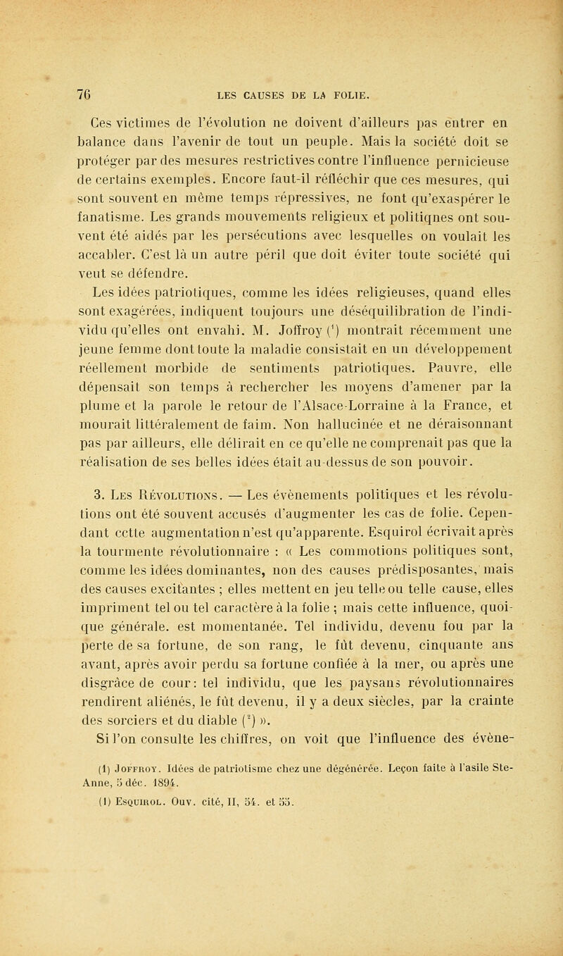 Ces victimes de l'évolution ne doivent d'ailleurs pas entrer en balance dans l'avenir de tout un peuple. Mais la société doit se protéger par des mesures restrictives contre l'influence pernicieuse de certains exemples. Encore faut-il réfléchir que ces mesures, qui sont souvent en même temps répressives, ne font qu'exaspérer le fanatisme. Les grands mouvements religieux et politiques ont sou- vent été aidés par les persécutions avec lesquelles on voulait les accabler. C'est là un autre péril que doit éviter toute société qui veut se défendre. Les idées patriotiques, comme les idées religieuses, quand elles sont exagérées, indiquent toujours une déséquilibration de l'indi- vidu qu'elles ont envahi. M. Jofîroy (^) montrait récemment une jeune femme dont toute la maladie consistait en un développement réellement morbide de sentiments patriotiques. Pauvre, elle dépensait son temps à rechercher les moyens d'amener par la plume et la parole le retour de l'Alsace-Lorraine à la France, et mourait littéralement de faim. Non hallucinée et ne déraisonnant pas par ailleurs, elle délirait en ce qu'elle ne comprenait pas que la réalisation de ses belles idées était au-dessus de son pouvoir. 3, Les Révolutions. — Les événements politiques et les révolu- tions ont été souvent accusés d'augmenter les cas de folie. Cepen- dant cette augmentation n'est qu'apparente. Esquirol écrivait après la tourmente révolutionnaire : « Les commotions politiques sont, comme les idées dominantes, non des causes prédisposantes, mais des causes excitantes ; elles mettent en jeu telle ou telle cause, elles impriment tel ou tel caractère à la folie ; mais cette influence, quoi- que générale, est momentanée. Tel individu, devenu fou par la perte de sa fortune, de son rang, le fût devenu, cinquante ans avant, après avoir perdu sa fortune confiée à la mer, ou après une disgrâce de cour: tel individu, que les paysans révolutionnaires rendirent aliénés, le fût devenu, il y a deux siècles, par la crainte des sorciers et du diable (^) ». Si l'on consulte les chiffres, on voit que l'influence des évène- (1) JoFFROY. Idées de patriotisme chez une dégénérée. Leçon faite à l'asile Ste- Anne, 5déc. 1894.