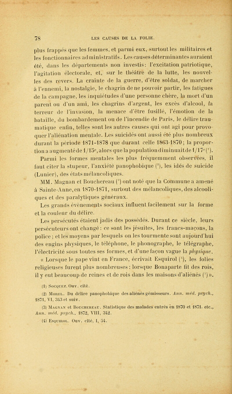 plus frappés que les femmes, et parmi eux, surtout les militaires et les fonctionnaires administratifs. Les causes déterminantes auraient été, dans les départements non investis : l'excitation patriotique, l'agitation électorale, et, sur le théâtre de la lutte, les nouvel- les des revers. La crainte de la guerre, d'être soldat, de marcher à l'ennemi, la nostalgie, le chagrin de ne pouvoir partir, les fatigues de la campagne, les inquiétudes d'une personne chère, la mort d'un parent ou d'un ami, les chagrins d'argent, les excès d'alcool, la. terreur de l'invasion, la menace d'être fusillé, l'émotion de la bataille, du bombardement ou de l'incendie de Paris, le délire trau- matique enfin, telles sont les autres causes qui ont agi pour provo- quer l'aliénation mentale. Les suicidés ont aussi été plus nombreux durant la période 1871-1878 que durant celle 1863-1870; la propor- tion a augmentéde l/i5e, alors que la populationdiminuaitde 1/17e (' ). Parmi les formes mentales les plus fréquemment observées, il faut citer la stupeur, l'anxiété panophobique (-), les idés de suicide (Lunier), des états mélancoliques. MM. Magnan et Bouchereau (') ont noté que la Commune a amené à Sainte-Anne, en 1870-1871, surtout des mélancoliques, des alcooli- ques et des paralytiques généraux. Les grands événements sociaux influent facilement sur la forme et la couleur du délire. Les persécutés étaient jadis des possédés. Durant ce siècle, leurs persécuteurs ont changé : ce sont les jésuites, les francs-maçons, la police ; et les moyens par lesquels ou les tourmente sont aujourd'hui des engins physiques, le téléphone, le phonographe, le télégraphe, l'électricité sous toutes ses formes, et d'une façon vague la physique. (( Lorsque le pape vint en France, écrivait Esquirol (^), les folies religieuses furent plus nombreuses : lorsque Bonaparte fit des rois, il y eut beaucoup de reines et de rois dans les maisons d'aliénés (^) ». (1) SocQUE-f. Oav. cité. (2) MoREL. Du délire panopliobique des aliénés gémisseurs. Ann. méd. iisych., 1871, VI, 343 et suiv. (3) Magnan et Bouchereau. Statistique des malades entrés en 1870 et 1871. etc., Ann. méd. psijcli., 1872, VIII, 342.