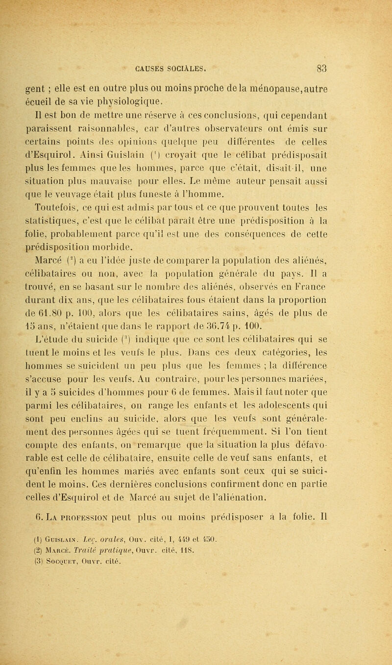 gent ; elle est en outre plus ou moins proche delà ménopause, autre écuell de sa vie physiologique. Il est bon de mettre une réserve à ces conclusions, qui cependant paraissent raisonnables, car d'autres observateurs ont émis sur certains points des opinions quelque peu ditïérentes de celles d'Esquirol. Ainsi Guislain (') croyait que le célibat prédisposait plus les femmes que les hommes, parce que c'était, disait-il, une situation plus mauvaise pour elles. Le même auteur pensait aussi que le veuvage était plus funeste à l'homme. Toutefois, ce qui est admis par tous et ce que prouvent toutes les statistiques, c'est que le célibat paraît être une prédisposition à la folie, probablement parce qu'il est une des conséquences de cette prédisposition morbide. Marcé (-) a eu l'idée juste de comparer la population des aliénés, célibataires ou non, avec la population générale du pays. Il a trouvé, en se basant sur le nombre des aliénés, observés en France durant dix ans, que les célibataires fous étaient dans la proportion de 61.80 p. 100, alors que les célibataires sains, âgés de plus de 15 ans, n'étaient que dans le rapport de 36.74 p. 100, L'étude du suicide (^) indique que ce sont les célibataires qui se tuent le moins et les veufs le plus. Dans ces deux catégories, les hommes se suicident un peu plus que les femmes ; la différence s'accuse pour les veufs. Au contraire, pour les personnes mariées, il y a 5 suicides d'hommes pour 6 de femmes. Mais il fautnoter que parmi les célibataires, on range les enfants et les adolescents qui sont peu enclins au suicide, alors que les veufs sont générale- ment des personnes âgées qui se tuent fréquemment. Si l'on tient compte des enfants, on remarque que la situation la plus défavo- rable est celle de célibataire, ensuite celle de veuf sans enfants, et qu'enfin les hommes mariés avec enfants sont ceux qui se suici' dent le moins. Ces dernières conclusions confirment donc en partie celles d'Esquirol et de Marcé au sujet de l'aliénation. 6. La profession peut plus ou moins prédisposer à la folie. Il (1) GuiSLALV. Ler. orales, Ouv. cité, I, 449 et 450. (2) Marcé. TraUê pratique, Ouvr. cité, 118. (3) SocQUET, Ouvr. cité.