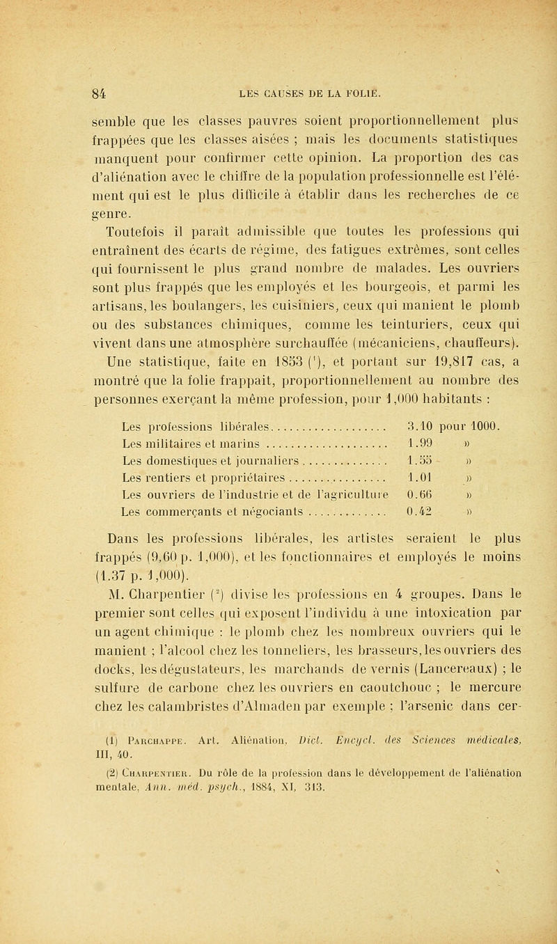 semble que les classes pauvres soient proportionuellement plus frappées que les classes aisées ; mais les documents statistiques manquent pour confirmer cette opinion. La proportion des cas d'aliénation avec le chiffre de la population professionnelle est l'élé- ment qui est le plus difficile à établir dans les recherches de ce genre. Toutefois il paraît admissible que toutes les professions qui entraînent des écarts de régime, des fatigues extrêmes, sont celles qui fournissent le plus grand nombre de malades. Les ouvriers sont plus frappés que les employés et les bourgeois, et parmi les artisans, les boulangers, les cuisiniers, ceux qui manient le plomb ou des substances chimiques, comme les teinturiers, ceux qui vivent dans une atmosphère surchauffée (mécaniciens, chauffeurs). Une statistique, faite en 1853 ('), et portant sur 19,817 cas, a montré que la folie frappait, proportionnellement au nombre des personnes exerçant la même profession, pour 1,000 habitants : Les professions libérales 3.10 pour 1000. Les militaires et marins 1.99 » Les domestiques et journaliers 1.53 » Les rentiers et propriétaires 1.01 » Les ouvriers de l'industrie et de l'agriculture 0.66 » Les commerçants et négociants 0.42 » Dans les professions libérales, les artistes seraient le plus frappés (9,60 p. 1,000), et les fonctionnaires et employés le moins (1.37 p. 1,000). M. Charpentier (-) divise les professions en 4 groupes. Dans le premier sont celles qui exposent l'individu à une intoxication par un agent chimique : le plomb chez les nombreux ouvriers qui le manient ; l'alcool chez les tonneliers, les brasseurs, les ouvriers des docks, les dégustateurs, les marchands de vernis (Lancereaux) ; le sulfure de carbone chez les ouvriers en caoutchouc ; le mercure chez les calambristes d'Almaden par exemple; l'arsenic dans cer- (1) Fauchappe. Art. Aliénalion. Dict. Encycl. des Sciences médicales, III, 40. (2) Chakpkntieu. Du rôle de la i)rofession dans le développement de l'aliénation mentale, Ànn. iiiéd. psych., 1884, XI, 313.