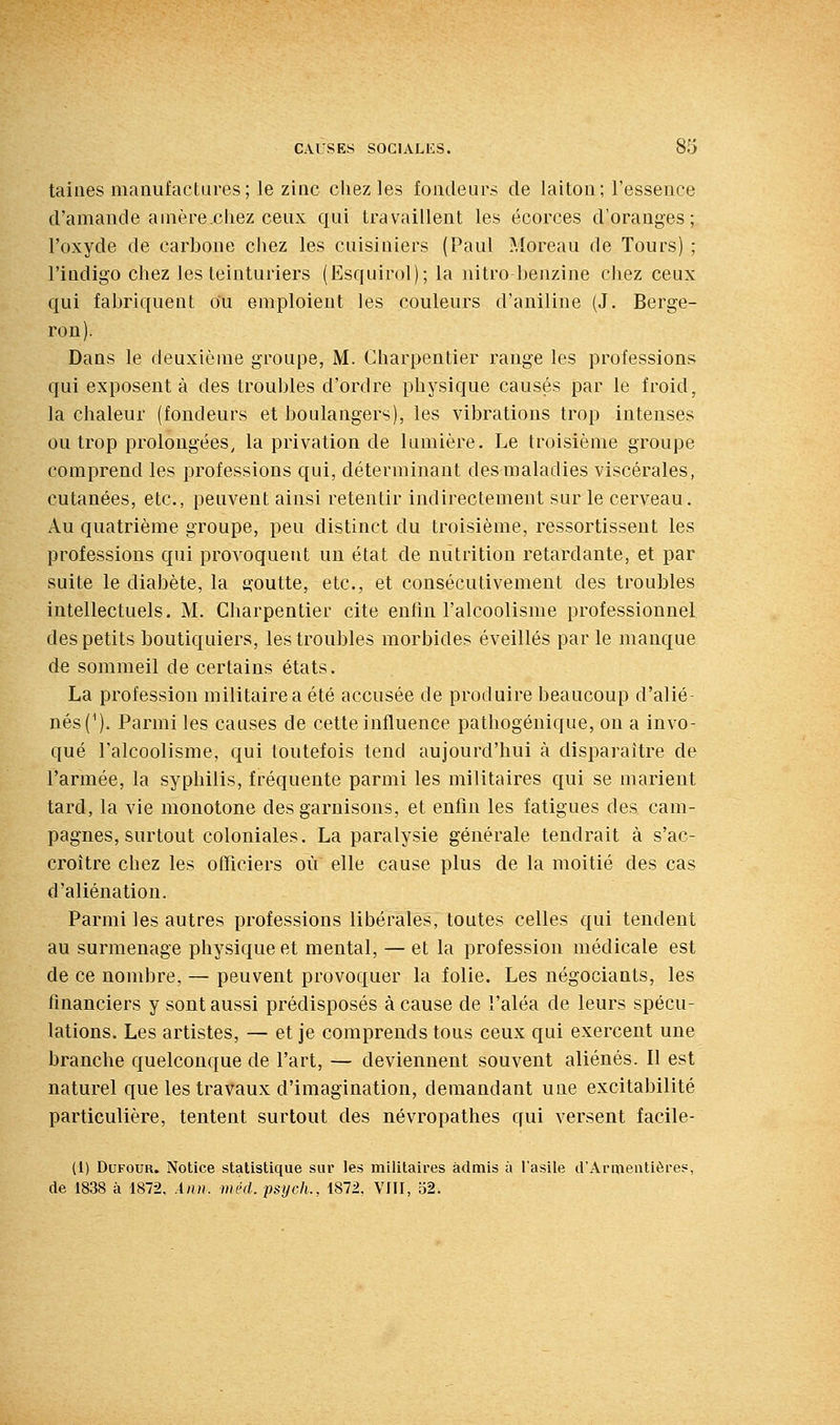 tahies manufactures; le zinc chez les fondeurs de laiton; l'essence d'amande a mère chez ceux qui travaillent les écorces d'oranges; l'oxyde de carbone cliez les cuisiniers (Paul Moreau de Tours) ; l'indigo chez les teinturiers (Esquirol); la nitro benzine chez ceux qui fabriquent o'u emploient les couleurs d'aniline (J. Berge- ron). Dans le deuxième groupe, M. Charpentier range les professions qui exposent à des troubles d'ordre physique causés par le froid, la chaleur (fondeurs et boulangers), les vibrations trop intenses ou trop prolongées, la privation de lumière. Le troisième groupe comprend les professions qui, déterminant des maladies viscérales, cutanées, etc., peuvent ainsi retentir indirectement sur le cerveau. Au quatrième groupe, peu distinct du troisième, ressortisseut les professions qui provoquent un état de nutrition retardante, et par suite le diabète, la goutte, etc., et consécutivement des troubles Intellectuels, M. Charpentier cite enfin l'alcoolisme professionnel des petits boutiquiers, les troubles morbides éveillés par le manque de sommeil de certains états. La profession militaire a été accusée de produire beaucoup d'alié- nés(^). Parmi les causes de cette influence pathogénique, on a invo- qué l'alcoolisme, qui toutefois tend aujourd'hui à disparaître de l'armée, la syphilis, fréquente parmi les militaires qui se marient tard, la vie monotone des garnisons, et enfin les fatigues des cam- pagnes, surtout coloniales. La paralysie générale tendrait à s'ac- croître chez les officiers où elle cause plus de la moitié des cas d'aliénation. Parmi les autres professions libérales, toutes celles qui tendent au surmenage physique et mental, — et la profession médicale est de ce nombre, — peuvent provoquer la folie. Les négociants, les financiers y sont aussi prédisposés à cause de l'aléa de leurs spécu- lations. Les artistes, — et je comprends tous ceux qui exercent une branche quelconque de l'art, — deviennent souvent aliénés. Il est naturel que les travaux d'imagination, demandant une excitabilité particulière, tentent surtout des névropathes qui versent facile- (1) DuFOUR. Notice statistique sur les militaires admis à l'asile d'Armentière?, de 1838 à 1872, Ann. méd.psych., 1872, VJII, 52.