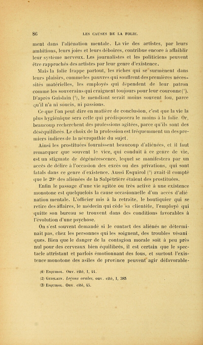 ment dans l'aliénation mentale. La vie des artistes, par leurs ambitions, leurs joies et leurs déboires, contribue encore à affaiblir leur système nerveux. Les journalistes et les politiciens peuvent être rapprochés des artistes par leur genre d'existence. Mais la folie frappe partout, les riches qui se surmènent dans leurs plaisirs, commeles pauvres qui souffrent des premières néces- sités matérielles, les employés qui dépendent de leur patron comme les souverains qui craignent toujours pour leur couronne ('). D'après Guislain (^), le mendiant serait moins souvent fou, parce qu'il n'a ni soucis, ni passions. Ce que l'on peut dire en matière de conclusion, c'est que la vie la plus hygiénique sera celle qui prédisposera le moins à la folie. Or, beaucoup recherchent des professions agitées, parce qu'ils sont des déséquilibrés. Le choix de la profession est fréquemment un despre- miers indices de la névropathie du sujet. Ainsi les prostituées fournissent beaucoup d'aliénées, et il faut remarquer que souvent le vice, qui conduit à ce genre de vie, est un stigmate de dégénérescence, lequel se manifestera par un accès de délire à l'occasion des excès ou des privations, qui sont fatals dans ce genre d'existence. Aussi Esquirol (^) avait-il compté que le 20® des aliénées de la Salpètrière étaient des prostituées. Enfin le passage d'une vie agitée ou très active à une existence monotone est quelquefois la cause occasionnelle d'un accès d'alié nation mentale. L'officier mis à la retraite, le boutiquier qui se retire des affaires, le médecin qui cède sa clientèle, l'employé qui quitte son bureau se trouvent dans des conditions favorables à l'évolution d'une psychose. On s'est souvent demandé si le contact des aliénés ne détermi- nait pas, chez les personnes qui les soignent, des troubles vésani- ques. Bien que le danger de la contagion morale soit à peu près nul pour des cerveaux bien équilibrés, il est certain que le spec- tacle attristant et parfois émotionnant des fous, et surtout l'exis- tence monotone des asiles de province peuvent agir défavorable- (i) Esquirol. Ouv. cité, I, 44. (2) Guislain. Leçons orales, ouv. cité, I, 38S