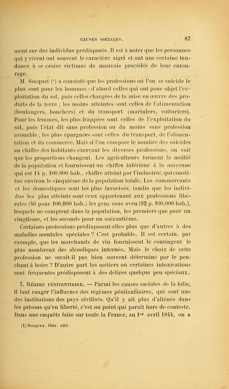 ment sur des individus prédisposés. Il est à noter que les personnes qui y vivent ont souvent le caractère aigri et ont une certaine ten- dance à se croire victimes de mauvais procédés de leur entou- rage. M. Socquet (') a constaté que les professions où l'on se suicide le plus sont pour les hommes : d'abord celles qui ont pour objet l'ex- ploitation du sol, puis celles chargées de la mise en œuvre des pro- duits de la terre ; les moins atteintes sont celles de l'alimentation (boulangers, bouchers) et du transport (mariniers, voituriers). Pour les femmes, les plus frappées sont celles de l'exploitation du sol, puis l'état dit sans profession ou du moins sans profession avouable ; les plus épargnées sont celles du transport, de l'alimen- tation et du commerce. Mais si l'on compare le nombre des suicides au chiffre des habitants exerçant les diverses professions, on voit que les proportions changent. Les agriculteurs forment la moitié de la population et fournissent un chiffre inférieur à la moyenne qui est 14 p. 100.000 hab., chiffre atteint par l'industrie, qui consti- tue environ le cinquième delà population totale. Les commerçants et les domestiques sont les plus favorisés, tandis que les indivi- dus les plus atteints sont ceux appartenant aux professions libé- rales (46 pour 100,000 hab.) les gens sans aveu (92 p. 100,000 hab.), lesquels ne comptent dans la population, les premiers que pour un vingtième, et les seconds pour un soixantième. Certaines professions prédisposent-elles plus que d'autres à des maladies mentales spéciales ? C'est probable. Il est certain, par exemple, que les marchands de vin fournissent le contingent le plus nombreux des alcooliques internés. Mais le choix de cette profession ne serait-il pas bien souvent déterminé par le pen- chant à boire ? D'autre part les métiers où certaines intoxications sont fréquentes prédisposent à des délires quelque peu spéciaux. 7. RÉGIME PÉNITENTIAIRE. — Parmi les causes sociales de la folie, il faut ranger l'influence des régimes pénitentiaires, qui sont une des institutions des pays civilisés. Qu'il y ait plus d'aliénés dans les prisons qu'en liberté, c'est un point qui paraît hors de conteste. Dans une enquête faite sur toute la France, au l^r avril 1844, on a