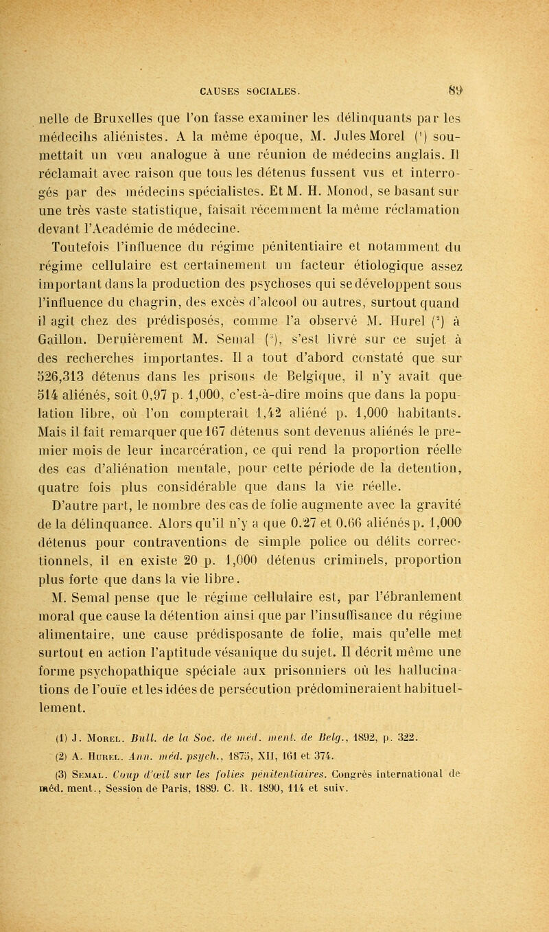 nelle de Bruxelles que l'on fasse examiner les délinquants par les médecihs aliénistes. A la même époque, M. Jules Morel (') sou- mettait un vœu analogue à une réunion de médecins anglais. Il réclamait avec raison que tous les détenus fussent vus et interro- gés par des médecins spécialistes. Et M. H. Monod, se basant sur une très vaste statistique, faisait récemment la même réclamation devant l'Académie de médecine. Toutefois l'influence du régime pénitentiaire et notamment du régime cellulaire est certainement un facteur étiologique assez important dans la production des psychoses qui se développent sous l'influence du chagrin, des excès d'alcool ou autres, surtout quand il agit chez des prédisposés, comme l'a observé M. Hurel (') à Gaillon. Dernièrement M. Semai ('), s'est livré sur ce sujet à des recherches importantes. Il a tout d'abord constaté que sur 526,313 détenus dans les prisons de Belgique, il n'y avait que 514 aliénés, soit 0,97 p. 1,000, c'est-à-dire moins que dans la popu- lation libre, où l'on compterait 1,42 aliéné p. 1,000 habitants. Mais il fait remarquer que 167 détenus sont devenus aliénés le pre- mier mois de leur incarcération, ce qui rend la proportion réelle des cas d'aliénation mentale, pour cette période de la détention, quatre fois plus considérable que dans la vie réelle. D'autre part, le nombre des cas de folie augmente avec la gravité de la délinquance. Alors qu'il n'y a que 0.27 et 0.66 aliénés p. 1,000 détenus pour contraventions de simple police ou délits correc- tionnels, il en existe 20 p. 1,000 détenus criminels, proportion plus forte que dans la vie libre. M. Semai pense que le régime cellulaire est, par l'ébranlement moral que cause la détention ainsi que par l'insuffisance du régime alimentaire, une cause prédisposante de folie, mais qu'elle met surtout en action l'aptitude vésanique du sujet. Il décrit même une forme psychopathique spéciale aux prisonniers où les hallucina- tions de l'ouïe et les idées de persécution prédomineraient habituel- lement. (1) J. Morel. Bull, de la Soc. de inéd. ment, de lielg., 1892, p. 322. (2) A. Hurel. Ann. niéd. psych., 1875, XII, 161 et 374. (3) Semal. Coup d'œil sur les folies pénitentiaires. Congrès international de