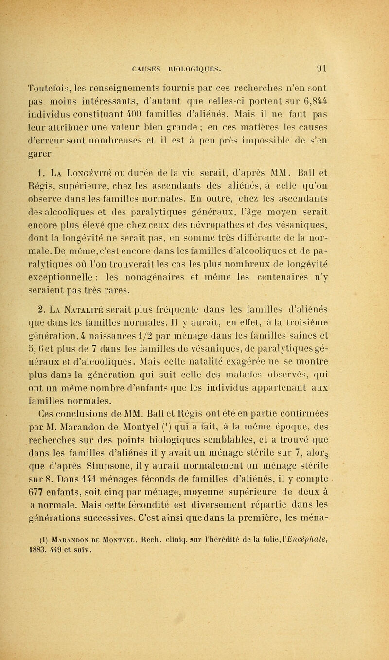 Toutefois, les renseignements fournis par ces recherches n'en sont pas moins intéressants, d'autant que celles-ci portent sur 6,844 individus constituant 400 familles d'aliénés. Mais il ne faut pas leur attribuer une valeur bien grande ; en ces matières les causes d'erreur sont nombreuses et il est à peu près impossible de s'en garer. 1. Là Longévité ou durée de la vie serait, d'après MM. Bail et Régis, supérieure, chez les ascendants des aliénés, à celle qu'on observe dans les familles normales. En outre, chez les ascendants des alcooliques et des paralytiques généraux, l'âge moyen serait encore plus élevé que chez ceux des névropathes et des vésaniques, dont la longévité ne serait pas, en somme très différente de la nor- male. De même, c'est encore dans les familles d'alcooliques et de pa- ralytiques où l'on trouverait les cas les plus nombreux de longévité exceptionnelle : les nonagénaires et même les centenaires n'y seraient pas très rares. 2. La Natalité serait plus fréquente dans les familles d'aliénés que dans les familles normales. Il y aurait, en effet, à la troisième génération, 4 naissances 1/2 par ménage dans les familles saines et 5, 6 et plus de 7 dans les familles de vésaniques, de paralytiques gé- néraux et d'alcooliques. Mais cette natalité exagérée ne se montre plus dans la génération qui suit celle des malades observés, qui ont un même nombre d'enfants que les individus appartenant aux familles normales. Ces conclusions de MM. Bail et Régis ont été en partie confirmées pacM. Marandon de Montyel (') qui a fait, à la même époque, des recherches sur des points biologiques semblables, et a trouvé que dans les familles d'aliénés il y avait un ménage stérile sur 7, alorg que d'après Simpsone, il y aurait normalement un ménage stérile sur 8. Dans 141 ménages féconds de familles d'aliénés, il y compte 677 enfants, soit cinq par ménage, moyenne supérieure de deux à a normale. Mais cette fécondité est diversement répartie dans les générations successives. C'est ainsi que dans la première, les ména- (1) Marandon de Montyel. Rech. cliniq. sur l'hérédité de la iolie, Y Encéphale, 1883, 449 et suiv.