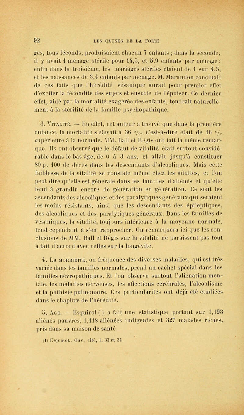 ges, tous fécoûds, produisaient chacun 7 enfants ; dans la seconde, il y avait i ménage stérile pour 14,5, et 5,9 enfants par ménage ; enfin dans la troisième, les mariages stériles étaient de 1 sur 4,5, et les naissances de 3,4 enfants par ménage. M. Marandon concluait de ces faits que l'hérédité vésanique aurait pour premier efïet d'exciter la fécondité des sujets et ensuite de l'épuiser. Ce dernier effet, aidé par la mortalité exagérée des enfants, tendrait naturelle- ment à la stérilité de la famille psychopathique. 3. Vitalité. — Eu efïet, cet auteur a trouvé que dans la première enfance, la mortalité s'élevait à 36 °/o, c'est-à-dire était de 16 % supérieure à la normale. MM. Bail et Régis ont fait la même remar- que. Ils ont observé que le défaut de vitalité était surtout considé- rable dans le bas-âge, de 0 à 3 ans, et allait jusqu'à constituer 80p. 100 de décès dans les descendants d'alcooliques. Mais cette faiblesse de la vitalité se constate même chez les adultes, et l'on peut dire qu'elle est générale dans les familles d'aliénés et qu'elle tend à grandir encore de génération en génération. Ce sont les ascendants des alcooliques et des paralytiques généraux qui seraient les moins résistants, ainsi que les descendants des épileptiques, des alcooliques et des paralytiques généraux. Dans les familles de vésaniques, la vitalité, touj )urs inférieure à la moyenne normale, tend cependant à s'en rapprocher. On remarquera ici que les con- clusions de MM. Bail et Régis sur la vitalité ne paraissent pas tout à fait d'accord avec celles sur la longévité. 4. La MORBIDITÉ, ou fréquence des diverses maladies, qui est très variée dans les familles normales, prend un cachet spécial dans les familles névropathiques. Et l'on observe surtout l'aliénation men- tale, les maladies nerveuses, les affections cérébrales, l'alcoolisme et la phthisie pulmonaire. Ces particularités ont déjà été étudiées dans le chapitre de l'hérédité. 5. Age. — Esquirol(') a fait une statistique portant sur 1,193 aliénés pauvres, 1,118 aliénées indigentes et 327 malades riches, pris dans sa maison de santé. (I) KsQumob. Oliv. cité, 1, 33 ol 3'i.