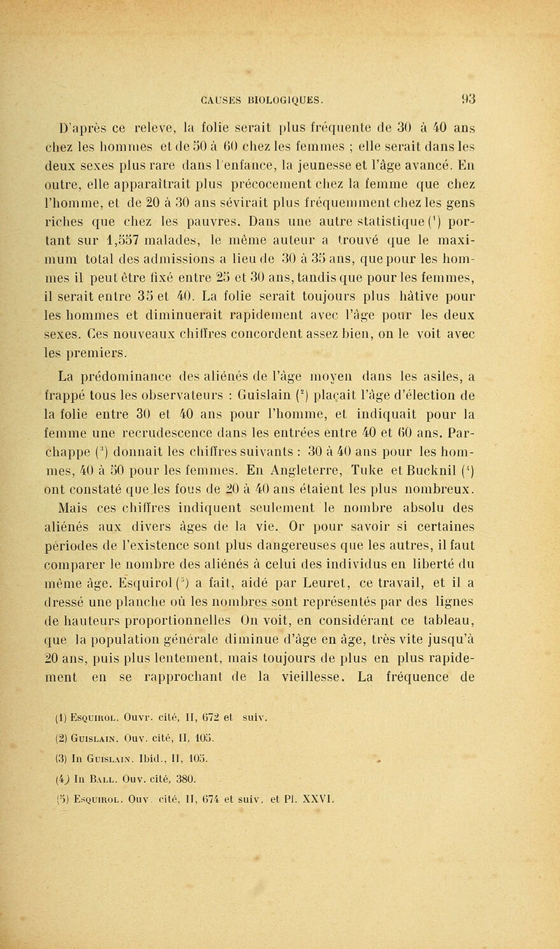 D'après ce relevé, la folie serait plus fréquente de 30 à 40 ans chez les hommes et de 50 à 60 chez les femmes ; elle serait dans les deux sexes plus rare dans l'enfance, la jeunesse et l'âge avancé. En outre, elle apparaîtrait plus précocement chez la femme que chez l'homme, et de 20 à 30 ans sévirait plus fréquemment chez les gens riches que chez les pauvres. Dans une autre statistique (^) por- tant sur 1,557 malades, le même auteur a trouvé que le maxi- mum total des admissions a lieu de 30 à 35 ans, que pour les hom- mes il peut être fixé entre 25 et 30 ans, tandis que pour les femmes, il serait entre 35 et 40. La folie serait toujours plus hâtive pour les hommes et diminuerait rapidement avec l'âge pour les deux sexes. Ces nouveaux chiffres concordent assez bien, on le voit avec les premiers. La prédominance des aliénés de l'âge moyen dans les asiles, a frappé tous les observateurs : Guislain (') plaçait l'âge d'élection de la folie entre 30 et 40 ans pour l'homme, et indiquait pour la femme une recrudescence dans les entrées entre 40 et (iO ans. Par- chappe (^) donnait les chiffres suivants : 30 à 40 ans pour les hom- mes, 40 à 50 pour les femmes. En Angleterre, Tuke et Bucknil () ont constaté que les fous de 20 à 40 ans étaient les plus nombreux. Mais ces chiffres indiquent seulement le nombre absolu des aliénés aux divers âges de la vie. Or pour savoir si certaines périodes de l'existence sont plus dangereuses que les autres, il faut comparer le nombre des aliénés à celui des individus en liberté du même âge. Esquirol(') a fait, aidé par Leuret, ce travail, et il a dressé une planche où les nombres sont représentés par des lignes de hauteurs proportionnelles On voit, en considérant ce tableau, que la population générale diminue d'âge en âge, très vite jusqu'à 20 ans, puis plus lentement, mais toujours de plus en plus rapide- ment en se rapprochant de la vieillesse. La fréquence de (1) EsQumoL. Ouvr. cité, II, 672 et suiv. (2) Guislain. Ouv. cité, II, 105. (3) In Guislain. Ibid., II, 105. (4j In Ball. Ouv. cité, 380. (o) EsQuiROL. Ouv. cité, II, 674 et suiv. et PI. XXVI.