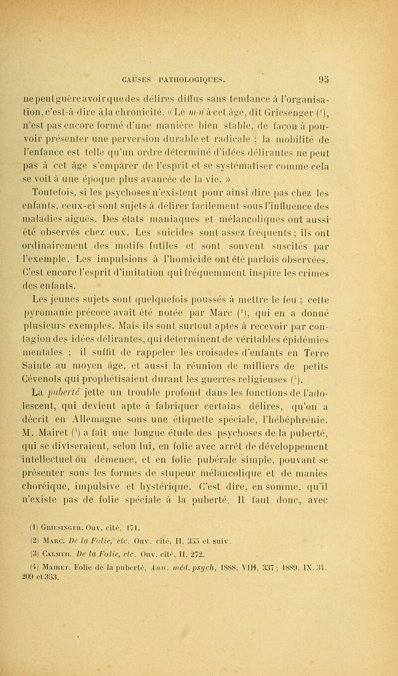 ne peulgucre avoir que des délires difïus sans tendance à l'organisa- tion, c'est-à dire àla chronicité. «Le m-nàcet âge, dit Griesenger (^), n'est pas encore formé d'une manière bien stable, de façon à pou- voir présenter une perversion durable et radicale ; la mobilité de l'enfance est telle qu'un ordre déterminé d'idées délirantes ne peut pas à cet âge s'emparer de l'esprit et se systématiser comme cela se voit à une époque plus avancée de la vie. » Toutefois, si les psychoses n'existent pour ainsi dire pas chez les enfants, ceux-ci sont sujets à délirer facilement sous l'influence des maladies aiguës. Des états maniaques et mélancoliques ont aussi été observés chez eux. Les suicides sont assez fréquents ; ils ont ordinairement des motifs futiles et sont souvent suscités par l'exemple. Les impulsions à l'homicide ont été parfois observées. C'est encore l'esprit d'imitation qui fréquemment inspire les crimes des enfants. Les jeunes sujets sont quelquefois poussés à mettre le feu ; cette pyromanie précoce avait été notée par Marc (-), qui en a donné plusieurs exemples. Mais ils sont surtout aptes à recevoir par con- tagion des idées délirantes, qui déterminent de véritables épidémies mentales ; il suffit de rappeler les croisades d'enfants en Terre Sainte au moyeu âge, et aussi la réunion de milliers de petits Cévenols qui prophétisaient durant les guerres religieuses ('). La puberté jette un trouble profond dans les fonctions de l'ado- lescent, qui devient apte à fabriquer certains délires, qu'on a décrit en Allemagne sous une étiquette spéciale, l'hébéphrénie. M. Mairet ('') a fait une longue étude des psychoses de la puberté, qui se diviseraient, selon lui, en folie avec arrêt de développement intellectuel ou démence, et en folie pubérale simple, pouvant se présenter sous les formes de stupeur mélancolique et de manies choréique, impulsive et hystérique. C'est dire, en somme, qu'il n'existe pas de folie spéciale à la puberté. Il faut donc, avec (1) Griesinger. Ouv. cité, 171. (2) Marc. De la Folie, eue. Ouv. cité, II, So.'j et suiv. (3) Calmeil, De la Folie, etc. Ouv. citp, II, '272. (i) Mairet. Folie de la puberté, Ami. méd.i)Sijch, 1888, VII*, 337; 1889, IX, 34, 209 et 333.