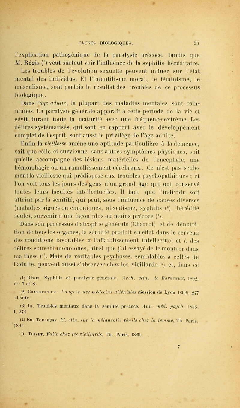 l'explicatiou patliogéiiique de la paralysie précoce, tandis que M. Régis (') veut surtout voir l'influence de la syphilis héréditaire. Les troubles de l'évolution sexuelle peuvent influer sur l'état mental des individus. Et l'infantilisme moral, le féminisme, le masculisme, sont parfois le résultat des troubles de ce processus biologique. Dans Vâge adulte, la plupart des maladies mentales sont com- munes. La paralysie générale apparaît à cette période de la vie et sévit durant toute la maturité avec une fréquence extrême. Les délires systématisés, qui sont en rapport avec le développement complet de l'esprit, sont aussi le privilège de l'âge adulte. Enfin la vieillesse amène une aptitude particulière à la démence, soit que celle-ci survienne sans autres symptômes physiques, soit qu'elle accompagne des lésions matérielles de l'encéphale, une hémorrhagie ou un ramollissement cérébraux. Ce n'est pas seule- ment la vieillesse qui prédispose aux troubles psychopathiques ; et l'on voit tous les jours des gens d'un grand âge qui ont conservé toutes leurs facultés intellectuelles. Il faut que l'individu soit atteint par la sénilité, qui peut, sous l'influence de causes diverses (maladies aiguës ou chroniques, alcoolisme, syphilis (^), hérédité seule), survenir d'une façon plus ou moins précoce (')• Dans son processus d'atrophie générale (Gharcot) et de dénutri- tion de tous les organes, la sénilité produit en effet dans le cerveau des conditions favorables à l'affaiblissement intellectuel et à des délires souvent monotones, ainsi que j'ai essayé de le montrer dans ma thèse ('). Mais de véritables psychoses, semblables à celles de l'adulte, peuvent aussi s'observer chez les vieillards {■'), et, dans ce (1) Régis. Syphilis et paralysie générale. Arch. elin. de Bordeaux, 1892, n' 7 et 8. (2) Charpentier. Congrès des médecins aliénistes (Session de Lyon 1892), 247 etsuiv. (3) In. Troubles mentaux dans la sénilité précoce. Ann. méd. psych. 1885, I, 272. (4) Ed. Toulouse. Et. clin, sur la mélancolie sénile chez la femme. Th. Paris, ■l'891. (5) Thivet. Folie chez les vieillards, Th. Paris, 1889,
