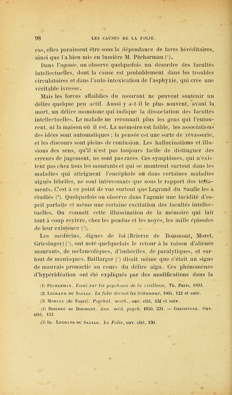 cas, elles paraissent être sous la dépendance de tares héréditaires, ainsi que l'a bien mis en lumière M. Pécharman ('). Dans l'agonie, on observe quelquefois un désordre des facultés intellectuelles, dont la cause est probablement dans les troubles circulatoires et dans l'auto-intoxication de l'asphyxie, qui crée une véritable ivresse. Mais les forces affaiblies du mourant ne peuvent soutenir un délire quelque peu actif. Aussi y a-t-il le plus souvent, avant la mort, un délire monotone qui indique la dissociation des facultés intellectuelles. Le malade ne reconnaît plus les gens qui l'entou- rent, ni la maison où il est. La mémoire est faible, les associations des idées sont automatiques ; la pensée est une sorte de rêvasserie, et les discours sont pleins de confusion. Les hallucinations et illu- sions des sens, qu'il n'est pas toujours facile de distinguer des erreurs de jugement, ne sont pas rares. Ces symptômes, qui n'exis- tent pas chez tous les mourants et qui se montrent surtout dans les maladies qui atteignent l'encéphale ou dans certaines maladies aiguës fébriles, ne sont intéressants que sous le rapport des testa- ments. C'est à ce point de vue surtout que Legrand du SauUe les a étudiés (-). Quelquefois on observe dans l'agonie une lucidité d'es- prit parfaite et môme une certaine excitation des facultés intellec- tuelles. On connaît cette illumination de la mémoire qui fait tout à coup revivre, chez les pendus et les noyés, les mille épisodes de leur existence ('). Les médecins, dignes de foi (Brierre de Boismont, Morel, Griesinger) ('), ont noté quelquefois le retour à la raison d'aliénés mourants, de mélancoliques, d'imbéciles^ de paralytiques, et sur- tout de maniaques. Baillarger [') disait même que c'était un signe de mauvais pronoctic au cours du délire aigu. Ces phénomènes d'hypéridéation ont été expliqués par des modifications dans la (1) PÉCHARMAN. Essal suv les psijchoses de la vieillesse, Th. Paris, 1893. (2) Legrand. DU Saulle. La folie devant les tribimaux, 1864, 122 et suiv. (3) MoREAu (de Tours). Psychol. morb., ouv. cité, 432 et suiv. (4) Brierre de Boismont. Ann. méd. psych. 1850, 531. — Griesinger. Ouv. cité, 133. (5) In. Legrand du Saulle. La Folie, ouv. cité, 130.
