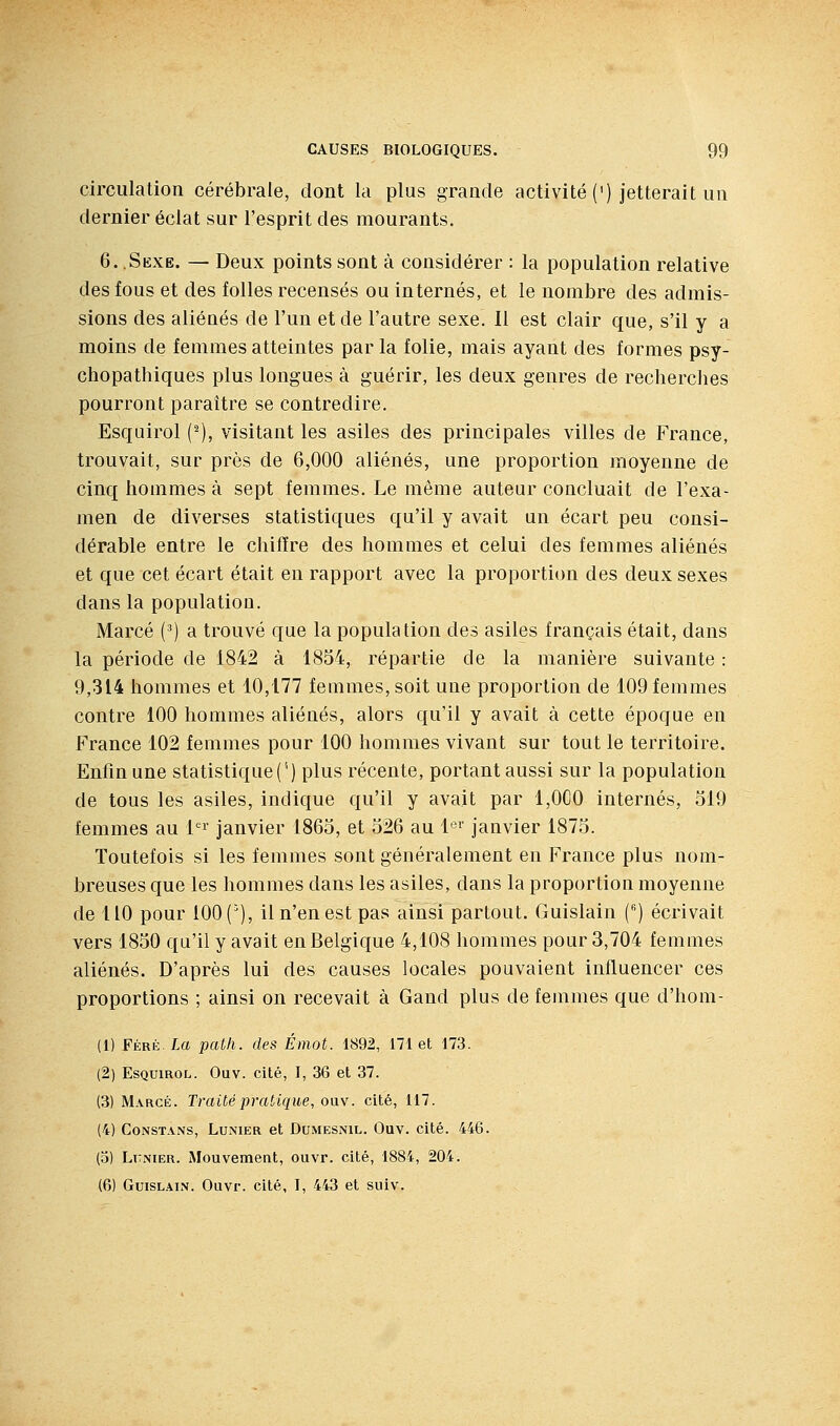 circulation cérébrale, dont la plus grande activité (') jetterait un dernier éclat sur l'esprit des mourants. 6. .Sexe. — Deux points sont à considérer : la population relative des fous et des folles recensés ou internés, et le nombre des admis- sions des aliénés de l'un et de l'autre sexe. Il est clair que, s'il y a moins de femmes atteintes par la folie, mais ayant des formes psy- chopathiques plus longues à guérir, les deux genres de recherches pourront paraître se contredire. Esquirol (^), visitant les asiles des principales villes de France, trouvait, sur près de 6,000 aliénés, une proportion moyenne de cinq hommes à sept femmes. Le même auteur concluait de l'exa- men de diverses statistiques qu'il y avait un écart peu consi- dérable entre le chiffre des hommes et celui des femmes aliénés et que cet écart était en rapport avec la proportion des deux sexes dans la population. Marcé (■') a trouvé que la population des asiles français était, dans la période de 1842 à 1854, répartie de la manière suivante : 9,314 hommes et 10,177 femmes, soit une proportion de 109 femmes contre 100 hommes aliénés, alors qu'il y avait à cette époque en France 102 femmes pour 100 hommes vivant sur tout le territoire. Enfin une statistique ('') plus récente, portant aussi sur la population de tous les asiles, indique qu'il y avait par 1,000 internés, 519 femmes au t^' janvier 1865, et 526 au l^» janvier 1875. Toutefois si les femmes sont généralement en France plus nom- breuses que les hommes dans les asiles, dans la proportion moyenne de 110 pour 100 (^), il n'en est pas ainsi partout. Guislain () écrivait vers 1850 qu'il y avait en Belgique 4,108 hommes pour 3,704 femmes aliénés. D'après lui des causes locales pouvaient influencer ces proportions ; ainsi on recevait à Gand plus de femmes que d'hom- (1) Féré La patli. des Émot. 1892, 171 et 173. (2) Esquirol. Ouv. cité, J, 36 et 37. (3) Marge. Traité pratique, ouv. cité, 117. (4) CoNSTANS, LuNiER et DuMESNiL. Ouv. cité. 446. (5) Lknier. Mouvemeat, ouvr. cité, 1884, 204. (6) Guislain. Ouvr. cité, I, 443 et suiv.