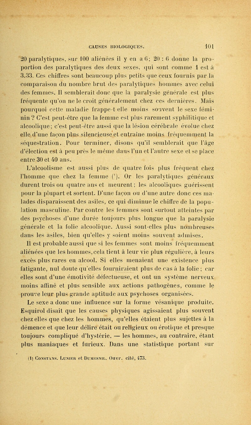 20 paralytiques, sur 100 aliénées il y eu a 6; 20 : 6 donue la pro- portion des paralytiques des deux sexes, qui sont comme 1 est à 3.33. Ces chiffres sont beaucoup plus petits que ceux fournis par la comparaison du nombre brut des paralytiques hommes avec celui des femmes. Il semblerait donc que la paralysie générale est plus fréquente qu'on ne le croit généralement chez ces dernières. Mais pourquoi cette maladie frappe-t elle moins souvent le sexe fémi- nin? C'est peut-être que la femme est plus rarement syphilitique et alcoolique; c'est peut-être aussi que la lésion cérébrale évolue chez elle d'une façon plus silencieuse et entraîne moins fréquemment la séquestration. Pour terminer, disons qu'il semblerait que l'âge d'élection est à peu près le même dans l'un et l'autre sexe et se place entre 30 et 40 ans. L'alcoolisme est aussi plus de quatre fois plus fréquent chez l'homme que chez la femme ('). Or les paralytiques généraux durent trois ou quatre ans et meurent ; les alcooliques guérissent pour la plupart et sortent. D'une façon ou d'une autre donc ces ma- lades disparaissent des asiles, ce qui diminue le chiffre de la popu- lation masculine. Par contre les femmes sont surtout atteintes par des psychoses d'une durée toujours plus longue que la paralysie générale et la folie alcoolique. Aussi sont-elles plus nombreuses dans les asiles, bien qu'elles y soient moius souvent admises. Il est probable aussi que si les femmes sont moins fréquemment aliénées que les hommes,cela tient à leur vie plus régulière, à leurs excès plus rares en alcool. Si elles menaient une existence plus fatigante, nul doute qu'elles fourniraient plus de cas à la folie ; car elles sont d'une émotivité défectueuse, et ont un système nerveux moins affiné et plus sensible aux actions pathogènes, comme le prouve leur plus grande aptitude aux psychoses organisées. Le sexe a donc une influence sur la forme vésanique produite. Esquirol disait que les causes physiques agissaient plus souvent chez elles que chez les hommes, qu'elles étaient plus sujettes à la démence et que leur délire était ou religieux ou erotique et presque toujours compliqué d'hystérie. — les hommes, au contraire, étant plus maniaques et furieux. Dans une statistique portant sur (l) GOXST.VNS. LUNIER et DO.MKSNIL.. Ouvi. Cité, 473.