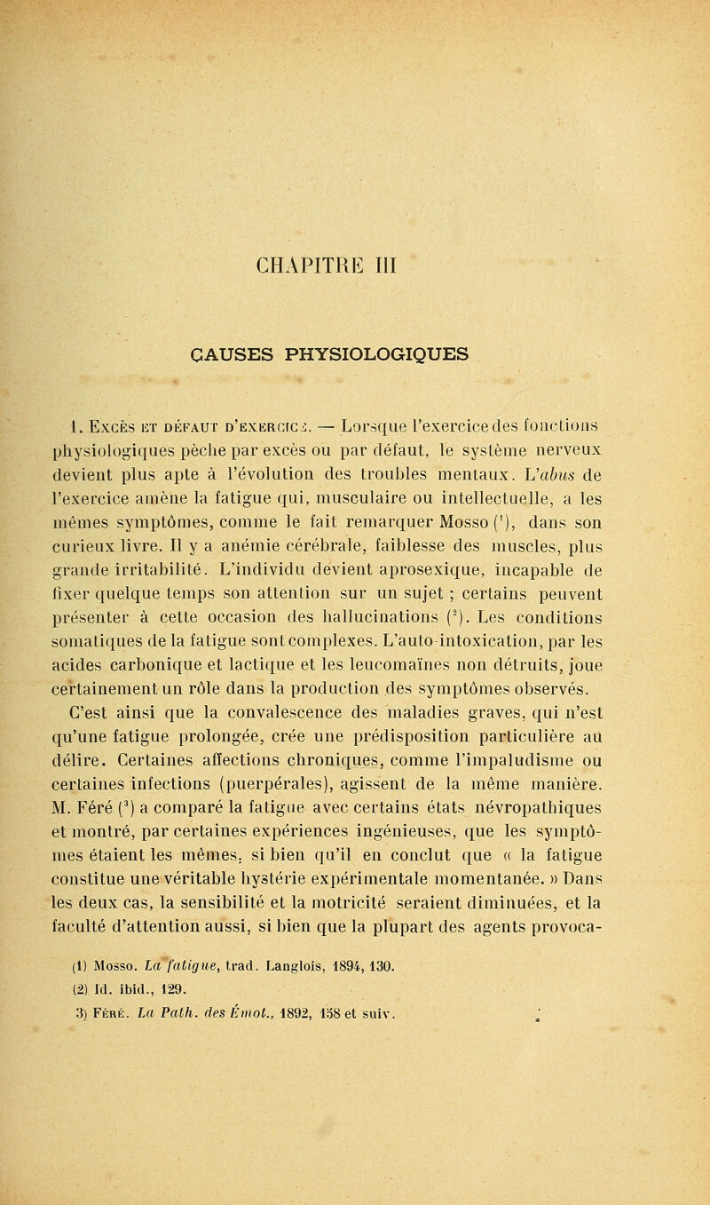 CHAPITRE m CAUSES PHYSIOLOGIQUES 1. Excès et défaut D'EXERCfC-i. — Lorsque l'exercice des fonctions pliysiologiques pèclie par excès ou par défaut, le système nerveux devient plus apte à l'évolution des troubles mentaux. L'abus de l'exercice amène la fatigue qui, musculaire ou intellectuelle, a les mêmes symptômes, comme le fait remarquer Mosso ('), dans son curieux livre. Il y a anémie cérébrale, faiblesse des muscles, plus grande irritabilité. L'individu devient aprosexique, incapable de fixer quelque temps son attention sur un sujet ; certains peuvent présenter à cette occasion des hallucinations ('). Les conditions somatiques de la fatigue sont complexes. L'auto intoxication, par les acides carbonique et lactique et les leucomaïnes non détruits, joue certainement un rôle dans la production des symptômes observés. C'est ainsi que la convalescence des maladies graves, qui n'est qu'une fatigue prolongée, crée une prédisposition particulière au délire. Certaines affections chroniques, comme l'impaludisme ou certaines infections (puerpérales), agissent de la même manière. M. Féré (*) a comparé la fatigue avec certains états névropathiques et montré, par certaines expériences ingénieuses, que les symptô- mes étaient les mêmes, si bien qu'il en conclut que a la fatigue constitue une véritable hystérie expérimentale momentanée, m Dans les deux cas, la sensibilité et la motricité seraient diminuées, et la faculté d'attention aussi, si bien que la plupart des agents provoca- (1) Mosso. La fatigue, trad. Langlois, 1894, 130. (2) Id. ibid., 129. 3) Féré. La Path. des Émoi., 1892, 158 et suiv.