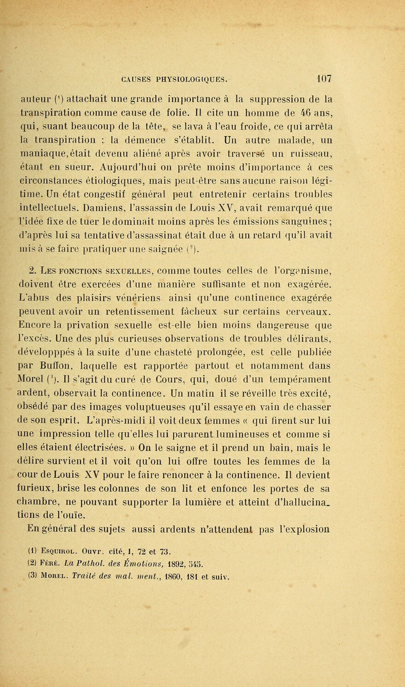 auteur (^) attachait une grande importance à la suppression de la transpiration comme cause de folie. Il cite un homme de 46 ans, qui, suant beaucoup de la tête, se lava à l'eau froide, ce qui arrêta la transpiration ; la démence s'établit. Un autre malade, un maniaque,était devenu aliéné après avoir traversé un ruisseau, étant en sueur. Aujourd'hui on prête moins d'importance à ces circonstances étiologiques, mais peut-être sans aucune raison légi- time. Un état congestif général peut entretenir certains troubles intellectuels. Damiens, l'assassin de Louis XV, avait remarqué que l'idée fixe de tuer le dominait moins après les émissions sanguines; d'après lui sa tentative d'assassinat était due à un retard qu'il avait mis à se faire pratiquer une saignée ('). 2. Les fonctions sexuelles, comme toutes celles de l'organisme, doivent être exercées d'une manière suffisante et non exagérée. L'abus des plaisirs vénériens ainsi qu'une continence exagérée peuvent avoir un retentissement fâcheux sur certains cerveaux. Encore la privation sexuelle est-elle bien moins dangereuse que l'excès. Une des plus curieuses observations de troubles délirants, développpés à la suite d'une chasteté prolongée, est celle publiée par Bulïon, laquelle est rapportée partout et notamment dans Morel (*). Il s'agit du curé de Cours, qui, doué d'un tempérament ardent, observait la continence. Un matin il se réveille très excité, obsédé par des images voluptueuses qu'il essaye en vain de chasser de son esprit. L'après-midi il voit deux femmes « qui firent sur lui une impression telle qu'elles lui parurent lumineuses et comme si elles étaient électrisées. » On le saigne et il prend un bain, mais le délire survient et il voit qu'on lui offre toutes les femmes de la cour de Louis XV pour le faire renoncer à la continence. Il devient furieux, brise les colonnes de son lit et enfonce les portes de sa chambre, ne pouvant supporter la lumière et atteint d'hallucina. tiens de l'ouïe. En général des sujets aussi ardents n'attendent pas l'explosion (1) EsQuinoL. Ouvr. cité, I, 72 et 73. (2) Féré. LaPathol. des Émotions, 1892, 545. (3) Morel. Traiié des mal. ment., 1860, 181 et suiv.