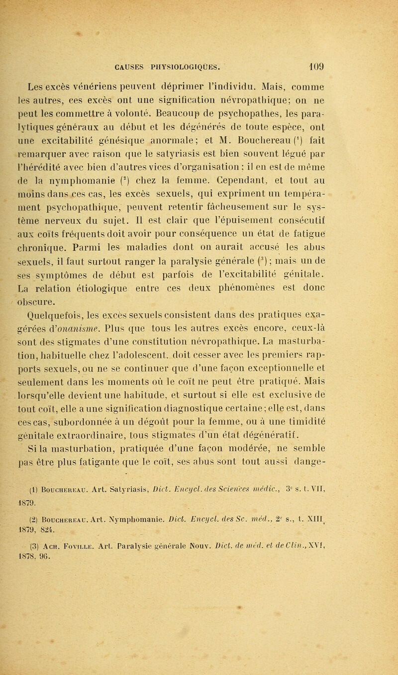 Les excès vénériens peuvent déprimer l'individu. Mais, comme les autres, ces excès ont une signification névropatbique; on ne peut les commettre à volonté. Beaucoup de psychopathes, les para- lytiques généraux au début et les dégéiiérés de toute espèce, ont une excitabilité génésique anormale; et M, Bouchereau (') fait remarquer avec raison que le satyriasis est bien souvent légué par l'hérédité avec bien d'autres vices d'organisation ; il en est de même de la nymphomanie (^) chez la femme. Cependant, et tout au moins dans ces cas, les excès sexuels, qui expriment un tempéra- ment psychopathique, peuvent retentir fâcheusement sur le sys- tème nerveux du sujet. Il est clair que l'épuisement consécutif aux coïts fréquents doit avoir pour conséquence un état de fatigue chronique. Parmi les maladies dont on aurait accusé les abus sexuels, il faut surtout ranger la paralysie générale (') ; mais un de ses symptômes de début est parfois de l'excitabilité génitale. La relation étiologique entre ces deux phénomènes est donc obscure. Quelquefois, les excès sexuels consistent dans des pratiques exa- gérées d'onanisme. Plus que tous les autres excès encore, ceux-là sont des stigmates d'une constitution névropatbique. La masturba- tion, habituelle chez l'adolescent, doit cesser avec les premiers rap- ports sexuels, ou ne se continuer que d'une façon exceptionnelle et seulement dans les moments où le coït ne peut être pratiqué. Mais lorsqu'elle devient une habitude, et surtout si elle est exclusive de tout coït, elle a une signification diagnostique certaine ; elle est, dans ces cas, subordonnée à un dégoût pour la femme, ou à une timidité génitale extraordinaire, tous stigmates d'un état dégénératif. Si la masturbation, pratiquée d'une façon modérée, ne semble pas être plus fatigante que le coït, ses abus sont tout aussi dange- (1) Bouchereau. Art. Satyriasis, Dict. Encycl. des Sciences inédic, 3 s. t. VU, 1879. (2) Bouchereau. Art. Nymphomanie. Dicù. Encycl. des Se. méd., 2' s., t. XIII^ 1879, 824. (3) AcH. FoviLLE. Art. Paralysie générale Nouv. Dtct. de méd. et deClin.,X\l, 1878. 96.