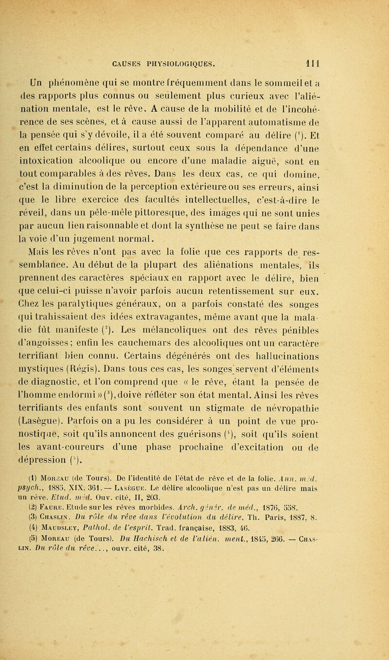 Un phénomène qui se montre fréquemment dans le sommeil et a des rapports plus connus ou seulement plus curieux avec l'alié- nation mentale, est le rêve. A cause de la mobilité et de l'incohé- rence de ses scènes, et à cause aussi de l'apparent automatisme de la pensée qui s'y dévoile, il a été souvent comparé au délire ('). Et en effet certains délires, surtout ceux sous la dépendance d'une intoxication alcoolique ou encore d'une maladie aiguë, sont en tout comparables à des rêves. Dans les deux cas, ce qui domine, c'est la diminution de la perception extérieure ou ses erreurs, ainsi que le libre exercice des facultés intellectuelles, c'est-à-dire le réveil, dans un pêle-mêle pittoresque, des images qui ne sont unies par aucun lien raisonnable et dont la synthèse ne peut se faire dans la voie d'un jugement normal. Mais les rêves n'ont pas avec la folie que ces rapports de res- semblance. Au début de la plupart des aliénations mentales, ils prennent des caractères spéciaux en rapport avec le délire, bien que celui-ci puisse n'avoir parfois aucun retentissement sur eux. Chez les paralytiques généraux, ou a parfois constaté des songes qui trahissaient des idées extravagantes, même avant que la mala- die fût manifeste ('). Les mélancoliques ont des rêves pénibles d'angoisses ; enfin les cauchemars des alcooliques ont un caractère terrifiant bien connu. Certains dégénérés ont des hallucinations mystiques (Régis). Dans tous ces cas, les songes>ervent d'éléments de diagnostic, et l'on comprend que « le rêve, étant la pensée de l'homme endormi » (^), doive refléter son état mental. Ainsi les rêves terrifiants des enfants sont souvent un stigmate de névropathie (Lasègue). Parfois on a pu les considérer à un point de vue pro- nostique, soit qu'ils annoncent des guérisons ('), soit qu'ils soient les avant-coureurs d'une phase prochaine d'excitation ou de dépression ('). (1) MoRSAU (de Tours). De l'identité de l'état de l'êve et de la folie. Ann. mkl. psycli., 1883, XIX, 361.— Lasègue. Le délire alcoolique n'est pas un délire mais un rêve. Etud. méd. Ouv. cité, II, 203. (2) Faure. Etudesurles rêves morbides. Arch. génir, de méd., 1876, 338'. (3) Chasun. Du rôle du rêoe dans l'évolution du délire. Th. Paiùs, 1887, 8. (4) Maudsley, Pathol. de l'esprit. Trad. française, 1883, 46. (3) MoREAu (de Tours). Bu Hachisch et de l'alién. ment., 1843, 266. — Chas- un. Bu rôle du rêve..., ouvr. cité, 38.