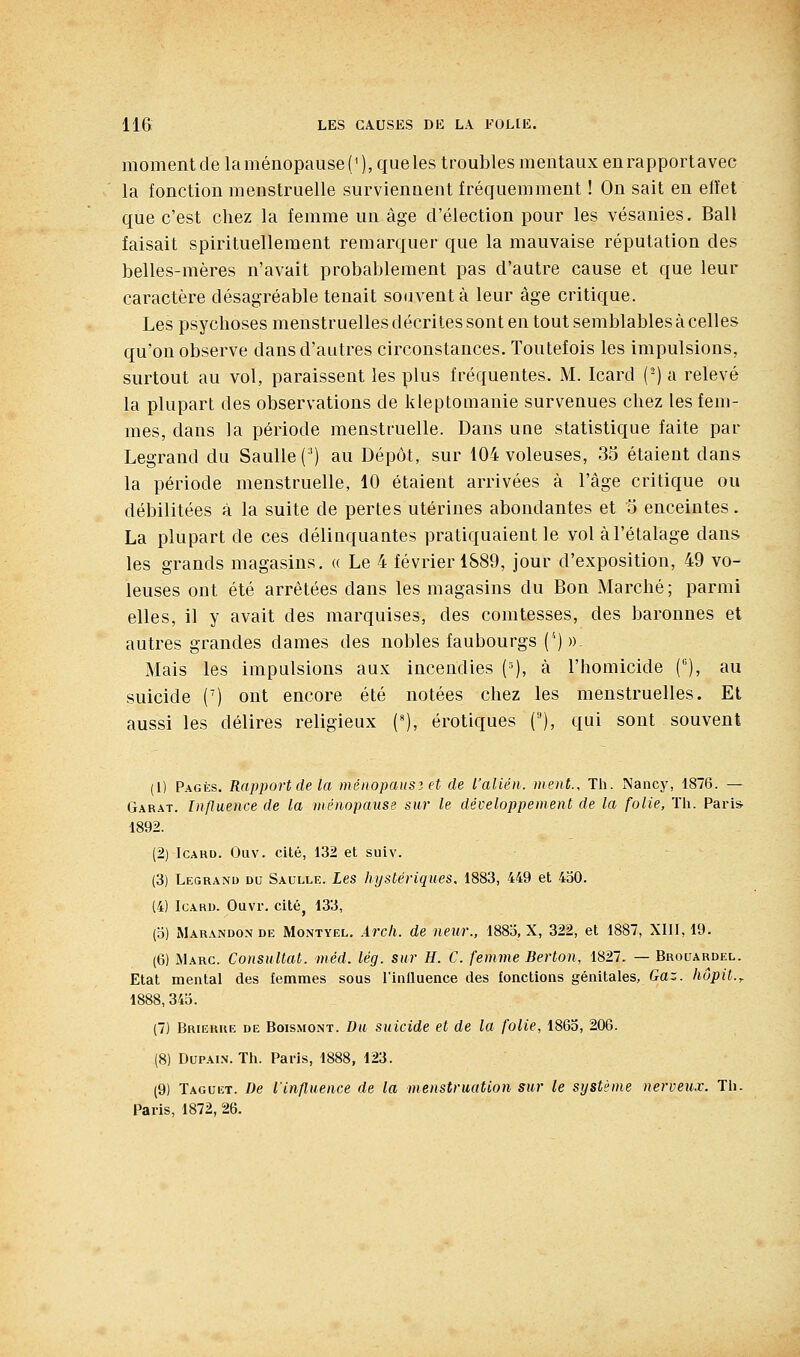 momentde la ménopause ('), que les troubles mentaux enrapportavec la fonction menstruelle surviennent fréquemment ! On sait en elïet que c'est chez la femme un âge d'élection pour les vésanies. Bail faisait spirituellement remarquer que la mauvaise réputation des belles-mères n'avait probablement pas d'autre cause et que leur caractère désagréable tenait souvent à leur âge critique. Les psychoses menstruelles décrites sont en tout semblables à celles qu'on observe dans d'autres circonstances. Toutefois les impulsions, surtout au vol, paraissent les plus fréquentes. M. Icard (-) a relevé la plupart des observations de kleptomanie survenues chez les fem- mes, dans la période menstruelle. Dans une statistique faite par Legrand du Saulle(^) au Dépôt, sur 104 voleuses, 35 étaient dans la période menstruelle, 10 étaient arrivées à l'âge critique ou débilitées à la suite de pertes utérines abondantes et 5 enceintes. La plupart de ces délinquantes pratiquaient le vol àl'étalage dans les grands magasins. « Le 4 février 1589, jour d'exposition, 49 vo- leuses ont été arrêtées dans les magasins du Bon Marché; parmi elles, il y avait des marquises, des comtesses, des baronnes et autres grandes dames des nobles faubourgs ('') ))- Mais les impulsions aux incendies (=), à l'homicide (), au suicide (') ont encore été notées chez les menstruelles. Et aussi les délires religieux ('), erotiques (), qui sont souvent (1) Pagiîs. Rapport de la ménopausz et de l'alién. ment.. Th. Nancy, 1876. — Garât. Influence de la ménopause sur le développement de la folie, Th. Paris- 1892. (2) Icard. Oliv. cité, 132 et suiv. (3) Legrand du Saulle. Les hystériques, 1883, 449 et 430. (4) IcARU. Ouvr. citéj 133, (o) Marandon de Montyel. Arcli. de neur., 188o, X, 322, et 1887, XIII, 19. (6) Marc. Consultât, méd. lég. sur H. C. femme Berton, 1827. — Brouardel. Etat mental des femmes sous l'inlluence des fonctions génitales. Gaz. hôpit.^ 1888, 345. (7) Brierue de Boismont. Du suicide et de la folie, 1865, 206. (8) DuPAiN. Th. Paris, 1888, 123. (9) Taguet. De l'influence de la menstruation sur le système nerveux. Th. Paris, 1872, 26.