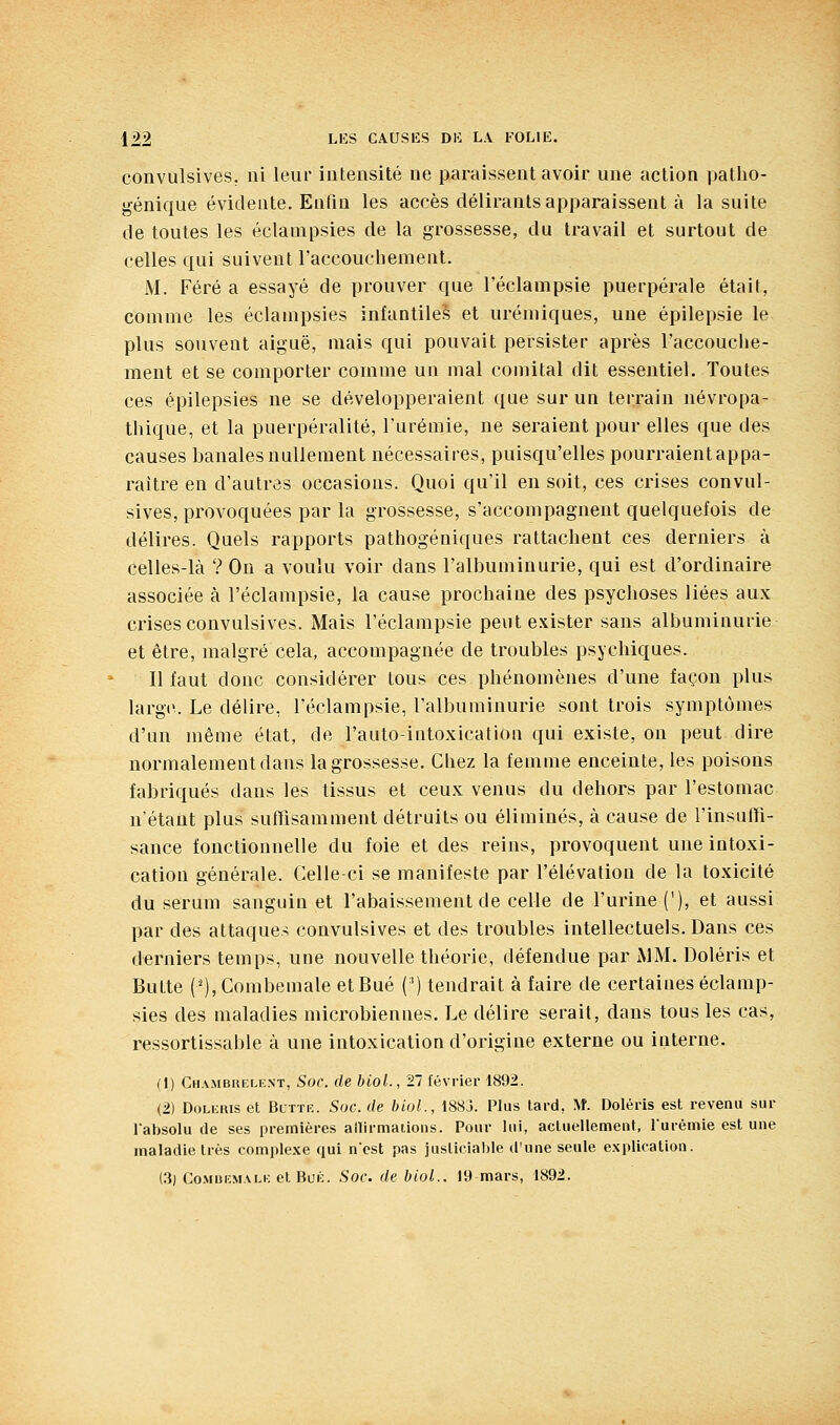 convulsives, ni leur intensité ne paraissent avoir une action patho- génique évidente. Enfin les accès délirants apparaissent à la suite de toutes les éclanipsies de la grossesse, du travail et surtout de celles qui suivent l'accouchement. M. Féré a essayé de prouver que l'éclampsie puerpérale était, comme les éclampsies infantiles et urémiques, une épilepsie le plus souvent aiguë, mais qui pouvait persister après l'accouche- ment et se comporter comme un mal comital dit essentiel. Toutes ces épilepsies ne se développeraient que sur un terrain névropa- tliique, et la puerpéralité, l'urémie, ne seraient pour elles que des causes banales nullement nécessaires, puisqu'elles pourraient appa- raître en d'autres occasions. Quoi qu'il en soit, ces crises convul- sives, provoquées par la grossesse, s'accompagnent quelquefois de délires. Quels rapports pathogéniques rattachent ces derniers à celles-là ? On a voulu voir dans l'albuminurie, qui est d'ordinaire associée à l'éclampsie, la cause prochaine des psychoses liées aux crises convulsives. Mais l'éclampsie peut exister sans albuminurie et être, malgré cela, accompagnée de troubles psychiques. Il faut donc considérer tous ces phénomènes d'une façon plus larg(\ Le délire, l'éclampsie, l'albuminurie sont trois symptômes d'un même état, de l'auto-intoxication qui existe, on peut dire normalement dans la grossesse. Chez la femme enceinte, les poisons fabriqués dans les tissus et ceux venus du dehors par l'estomac n'étant plus suffisamment détruits ou éliminés, à cause de l'insuffi- sance fonctionnelle du foie et des reins, provoquent une intoxi- cation générale. Celle-ci se manifeste par l'élévation de la toxicité du sérum sanguin et l'abaissement de celle de l'urine ('), et aussi par des attaques convulsives et des troubles intellectuels. Dans ces derniers temps, une nouvelle théorie, défendue par MM. Doléris et Butte ('), Combemale etBué (') tendrait à faire de certaines éclamp- sies des maladies microbiennes. Le délire serait, dans tous les cas, ressortissable à une intoxication d'origine externe ou interne. (1) Chambhf.le.nt, Soc. de biol., 21 février 1892. (2) DoLiiRis et BcTTR. Soc. de biol., 1883. Plus lard, ^f. Doléris est revenu sur labsolu de ses premières ailirmaiions. Pour lui, acluellement, lurémie est une maladie très complexe qui ncst pas justicial)le d'une seule explication. (.3) Co.MiiKMALK etRuic. Soc. de biol.. 19 mars, 1892.