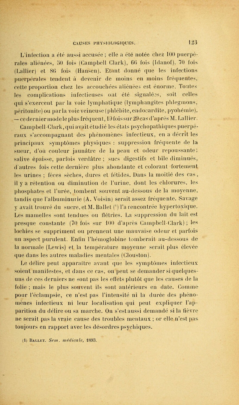 L'infection a été aussi accusée ; elle a été notée chez 100 puerpé- rales aliénées, oO fois (Campbell Clark), 66 fois (Idanof), 70 fois (Lallier) et 86 fois (Hansen). Etant donné que les infections puerpérales tendent à devenir de moins en moins fréquentes, cette proportion chez les accouchées aliénées est énorme. Toutes les complications infectieuses ont été signalé3s, soit celles qui s'exercent par la voie lymphatique (lymphangites phlegmons, péritonite) ou parla voie veineuse ( phlébite, endocardite, pyohémie), — ce dernier modèle plus fréquent, 19fois sur 29 cas d'après M. Lallier. Campbell-Clark, qui avait étudié les états psychopathiques puerpé- raux s'accompagnant des phénomènes infectieux, en a décrit les principaux symptômes physiques : suppression fréquente de la sueur, d'où couleur jaunâtre de la peau et odeur repoussante; salive épaisse, parfois verdâtre ; sucs digestifs et bile diminués, dautres fois cette dernière plus abondante et colorant fortement les urines ; fèces sèches, dures et fétides. Dans la moitié des cas, il y a rétention ou diminution de l'urine, dont les chlorures, les phosphates et l'urée, tombent souvent au-dessous de la moyenne, tandis que l'albuminurie (A. Voisin) serait assez fréquente. Savage y avait trouvé du sucre, et M. Ballet (') l'a rencontrée hypertoxique. Les mamelles sont tendues ou flétries. La suppression du lait est presque constante (70 fois sur 100 d'après Campbell-Glark) ; les lochies se suppriment ou prennent une mauvaise odeur et parfois un aspect purulent. Enfin l'hémoglobine tomberait au-dessous de la normale (Lewis) et la température moyenne serait plus élevée que dans les autres maladies mentales (Clouston). Le délire peut apparaître avant que les symptômes infectieux soient manifestes, et dans ce cas, on peut se demander si quelques- uns de ces derniers ne sont pas les effets plutôt que les causes de la folie ; mais le plus souvent ils sont antérieurs en date. Comme- pour l'éclampsie, ce n'est pas l'intensité ni la durée des phéno- mènes infectieux ni leur localisation qui peut expliquer l'ap- parition du délire ou sa marche. On s'est aussi demandé si la fièvre ne serait pas la vraie cause des troubles mentaux ; or elle n'est pas toujours en rapport avec les désordres psychiques.