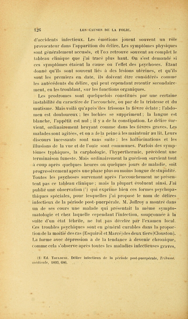 d'accidents infectieux. Les émotions jouent souvent un rôle provocateur dans l'apparition du délire. Les symptômes physiques sont généralement accusés, et l'oa retrouve souvent au complet le tableau clinique que j'ai tracé plus haut. On s'est demandé si ces symptômes étaient la cause ou l'eiïet des psychoses. Étant donné qu'ils sont souvent liés à des lésions utérines, et qu'ils sont les premiers en date, ils doivent être considérés comme les antécédents du délire, qui peut cependant retentir secondaire- ment, en les troublant, sur les fonctions organiques. Les prodromes sont quelquefois constitués par une certaine instabilité du caractère de l'accouchée, ou par de la tristesse et du mutisme. Mais voilà qu'après des frissons la fièvre éclate ; l'abdo- men est douloureux; les lochies se suppriment; la langue est blanche, l'appétit est nul ; il y a de la constipation. Le délire sur- vient, ordinairement bruyant comme dans les fièvres graves. Les malades sont agitées, et on a delà peine à les maintenir au lit. Leurs discours incessants sont sans suite ; les hallucinations et les illusions de la vue et de l'ouïe sont communes. Parfois des symp- tômes typhiques, la carphologie, l'hyperthermie, précèdent une terminaison funeste. Mais ordinairement la guérison survient tout à coup après quelques heures ou quelques jours de maladie, soit progressivement après une phase plus ou moins longue de stupidité. Toutes les psychoses survenant après l'accouchement ne présen- tent pas ce tableau clinique ; mais la plupart évoluent ainsi. J'ai publié une observation (') qui exprime bien ces formes psychopa- thiques spéciales, pour lesquelles j'ai proposé le nom de délires infectieux de la période post-puerpérale. M. Jofïroy a montré dans un de ses cours une malade qui présentait la même sympto- matologie et chez laquelle cependant l'infection, soupçonnée à la suite d'un état fébrile, ue fut pas décelée par l'examen local. Ces troubles psychiques sont en général curables dans la propor- tion de la moitié des cas (Esquirol etMarcéjdesdeux tiers (Clouston). La forme avec dépression a de la tendance à devenir chronique, comme cela s'observe après toutes les maladies infeétieuses graves, (1) Fd. Toui.ousK. Délire infectieux de la période post-puerpérale, Tribune, ■médicale, 1893,686. .. •