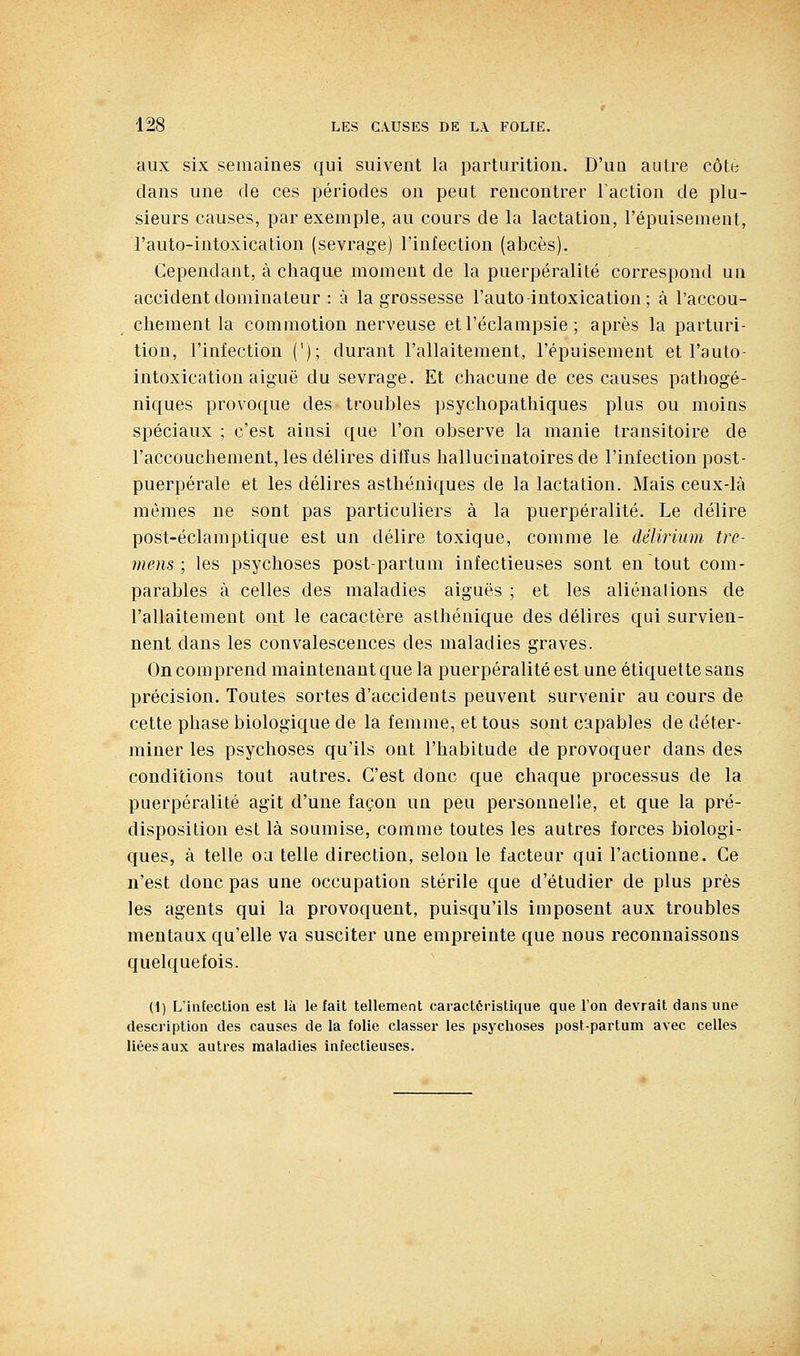 aux six semaines qui suivent la parturitiou. D'uq autre côte clans une de ces périodes on peut rencontrer l'action de plu- sieurs causes, par exemple, au cours de la lactation, l'épuisement, l'auto-intoxication (sevrage) l'infection (abcès). Cependant, à chaque moment de la puerpéralité correspond un accident dominateur : à la grossesse l'auto intoxication ; à l'accou- chement la commotion nerveuse etl'éclampsie ; après la parturi- tion, l'infection ('); durant l'allaitement, l'épuisement et l'auto- intoxication aiguë du sevrage. Et chacune de ces causes pathogé- niques provoque des troubles psychopathiques plus ou moins spéciaux ; c'est ainsi que l'on observe la manie transitoire de l'accouchement, les délires diffus hallucinatoires de l'infection post- puerpérale et les délires asthéniques de la lactation. Mais ceux-là mômes ne sont pas particuliers à la puerpéralité. Le délire post-éclaraptique est un délire toxique, comme le délirium tre- uil eus ; les psychoses post-partum infectieuses sont en tout com- parables à celles des maladies aiguës ; et les aliénai ions de l'allaitement ont le cacactère aslhénique des délires qui survien- nent dans les convalescences des maladies graves. On comprend maintenant que la puerpéralité est une étiquette sans précision. Toutes sortes d'accidents peuvent survenir au cours de cette phase biologique de la femme, et tous sont capables de déter- miner les psychoses qu'ils ont l'habitude de provoquer dans des conditions tout autres. C'est donc que chaque processus de la puerpéralité agit d'une façon un peu personnelle, et que la pré- disposition est là soumise, comme toutes les autres forces biologi- ques, à telle Od telle direction, selon le facteur qui l'actionne. Ce n'est donc pas une occupation stérile que d'étudier de plus près les agents qui la provoquent, puisqu'ils imposent aux troubles mentaux qu'elle va susciter une empreinte que nous reconnaissons quelquefois. (1) L'infection est là le fait tellement caractéristique que l'on devrait dans une description des causes de la folie classer les psychoses post-partum avec celles liées aux autres maladies infectieuses.