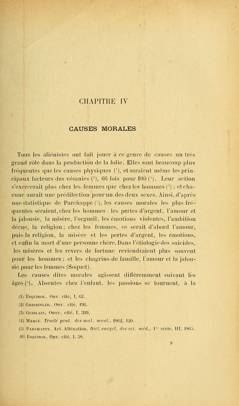 CHAPITRE IV CAUSES MORALES Tous les aliéuistes ont fait jouer à ce genre de causes un très grand rôle dans la production de la folie. Elles sont beaucoup plus fréquentes que les causes physiques ('), et seraient même les prin- cipaux facteurs des vésanies (■), 66 fois pour 100 (^). Leur action s'exercerait plus chez les femmes que chez les hommes ('') ; et cha- cune aurait une prédilection pour un des deux sexes. Ainsi, d'après une statistique de Parchappe ('), les causes morales les plus fré- quentes seraient, chez les hommes : les pertes d'argent, l'amour et la jalousie, la misère, l'orgueil, les émotions violentes, l'ambition déçue, la religion; chez les femmes, ce serait d'abord l'amour, puis la religion, la misère et les pertes d'argent, les émotions, et enfin la mort d'une personne chère. Dans l'étiologiedes suicides, les misères et les revers de fortune reviendraient plus souvent pour les hommes ; et les chagrins de famille, l'amour et la jalou- sie pour les femmes (Soquet). Les causes dites morales agissent différemment suivant lés àges(). Absentes chez l'enfant, les passions se tournent, à la (1) EsQumoL. Ouv. cité, I, 62. (2) GuiESiNGEu. Ouv. cité, 196. (3) GuiSLAix, Ouvr. cité, I, 399, (4) Marge. Traité prai. des mal. ntoU., 1862, 120. (o) Parchappe. Art. Aliénation, Dicl. encijcl, des soi. méd., 1 série, III, 1863. (6) EsQuiuoL. Ouv. cité, I, 58. 9